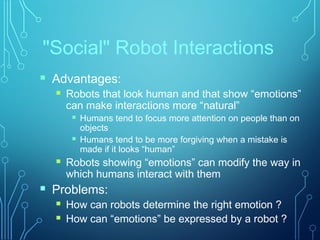 "Social" Robot Interactions
 Advantages:
 Robots that look human and that show “emotions”
can make interactions more “natural”
 Humans tend to focus more attention on people than on
objects
 Humans tend to be more forgiving when a mistake is
made if it looks “human”
 Robots showing “emotions” can modify the way in
which humans interact with them
 Problems:
 How can robots determine the right emotion ?
 How can “emotions” be expressed by a robot ?
 