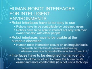 HUMAN-ROBOT INTERFACES
FOR INTELLIGENT
ENVIRONMENTS
• Robot Interfaces have to be easy to use
• Robots have to be controllable by untrained users
• Robots have to be able to interact not only with their
owner but also with other people
• Robot interfaces have to be usable at the
human’s discretion
• Human-robot interaction occurs on an irregular basis
• Frequently the robot has to operate autonomously
• Whenever user input is provided the robot has to react to it
• Interfaces have to be designed human-centric
• The role of the robot is it to make the human’s life
easier and more comfortable (it is not just a tech toy)
 