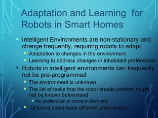  Intelligent Environments are non-stationary and
change frequently, requiring robots to adapt
 Adaptation to changes in the environment
 Learning to address changes in inhabitant preferences
 Robots in intelligent environments can frequently
not be pre-programmed
 The environment is unknown
 The list of tasks that the robot should perform might
not be known beforehand
 No proliferation of robots in the home
 Different users have different preferences
Adaptation and Learning for
Robots in Smart Homes
 