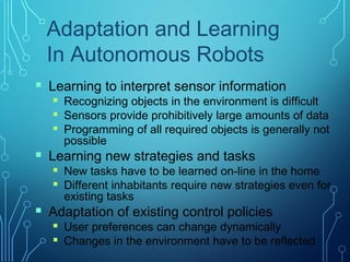 Adaptation and Learning
In Autonomous Robots
 Learning to interpret sensor information
 Recognizing objects in the environment is difficult
 Sensors provide prohibitively large amounts of data
 Programming of all required objects is generally not
possible
 Learning new strategies and tasks
 New tasks have to be learned on-line in the home
 Different inhabitants require new strategies even for
existing tasks
 Adaptation of existing control policies
 User preferences can change dynamically
 Changes in the environment have to be reflected
 