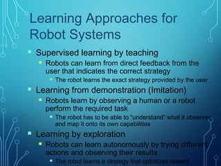 Learning Approaches for
Robot Systems
 Supervised learning by teaching
 Robots can learn from direct feedback from the
user that indicates the correct strategy
 The robot learns the exact strategy provided by the user
 Learning from demonstration (Imitation)
 Robots learn by observing a human or a robot
perform the required task
 The robot has to be able to “understand” what it observes
and map it onto its own capabilities
 Learning by exploration
 Robots can learn autonomously by trying different
actions and observing their results
 The robot learns a strategy that optimizes reward
 