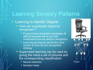 Learning Sensory Patterns
Chair
 Learning to Identify Objects
 How can a particular object be
recognized ?

Programming recognition strategies is
difficult because we do not fully
understand how we perform recognition
 Learning techniques permit the robot
system to form its own recognition
strategy
 Supervised learning can be used by
giving the robot a set of pictures and
the corresponding classification
 Neural networks
 Decision trees
:
:
:
:
 