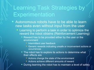 Learning Task Strategies by
Experimentation
 Autonomous robots have to be able to learn
new tasks even without input from the user
 Learning to perform a task in order to optimize the
reward the robot obtains (Reinforcement Learning)
 Reward has to be provided either by the user or the
environment
 Intermittent user feedback
 Generic rewards indicating unsafe or inconvenient actions or
occurrences
 The robot has to explore its actions to determine what
their effects are
 Actions change the state of the environment
 Actions achieve different amounts of reward
 During learning the robot has to maintain a level of safety
 
