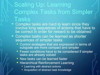 Scaling Up: Learning
Complex Tasks from Simpler
Tasks
 Complex tasks are hard to learn since they
involve long sequences of actions that have to
be correct in order for reward to be obtained
 Complex tasks can be learned as shorter
sequences of simpler tasks
 Control strategies that are expressed in terms of
subgoals are more compact and simpler
 Fewer conditions have to be considered if simpler
tasks are already solved
 New tasks can be learned faster
 Hierarchical Reinforcement Learning
 Learning with abstract actions
 Acquisition of abstract task knowledge
 