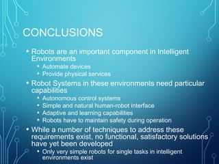 CONCLUSIONS
• Robots are an important component in Intelligent
Environments
• Automate devices
• Provide physical services
• Robot Systems in these environments need particular
capabilities
• Autonomous control systems
• Simple and natural human-robot interface
• Adaptive and learning capabilities
• Robots have to maintain safety during operation
• While a number of techniques to address these
requirements exist, no functional, satisfactory solutions
have yet been developed
• Only very simple robots for single tasks in intelligent
environments exist
 