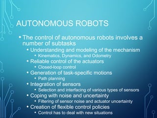 AUTONOMOUS ROBOTS
• The control of autonomous robots involves a
number of subtasks
• Understanding and modeling of the mechanism
• Kinematics, Dynamics, and Odometry
• Reliable control of the actuators
• Closed-loop control
• Generation of task-specific motions
• Path planning
• Integration of sensors
• Selection and interfacing of various types of sensors
• Coping with noise and uncertainty
• Filtering of sensor noise and actuator uncertainty
• Creation of flexible control policies
• Control has to deal with new situations
 