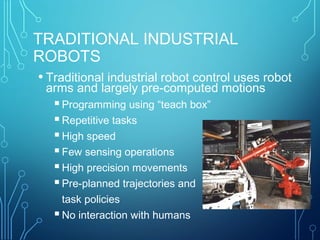 TRADITIONAL INDUSTRIAL
ROBOTS
• Traditional industrial robot control uses robot
arms and largely pre-computed motions
Programming using “teach box”
Repetitive tasks
High speed
Few sensing operations
High precision movements
Pre-planned trajectories and
task policies
No interaction with humans
 