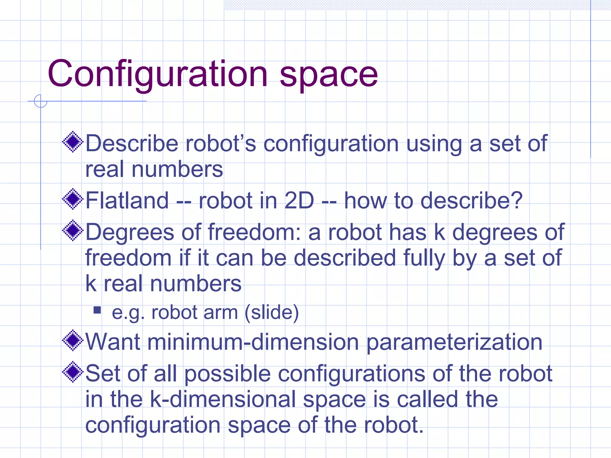 Configuration space
Describe robot’s configuration using a set of
real numbers
Flatland -- robot in 2D -- how to describe?
Degrees of freedom: a robot has k degrees of
freedom if it can be described fully by a set of
k real numbers
 e.g. robot arm (slide)
Want minimum-dimension parameterization
Set of all possible configurations of the robot
in the k-dimensional space is called the
configuration space of the robot.
 