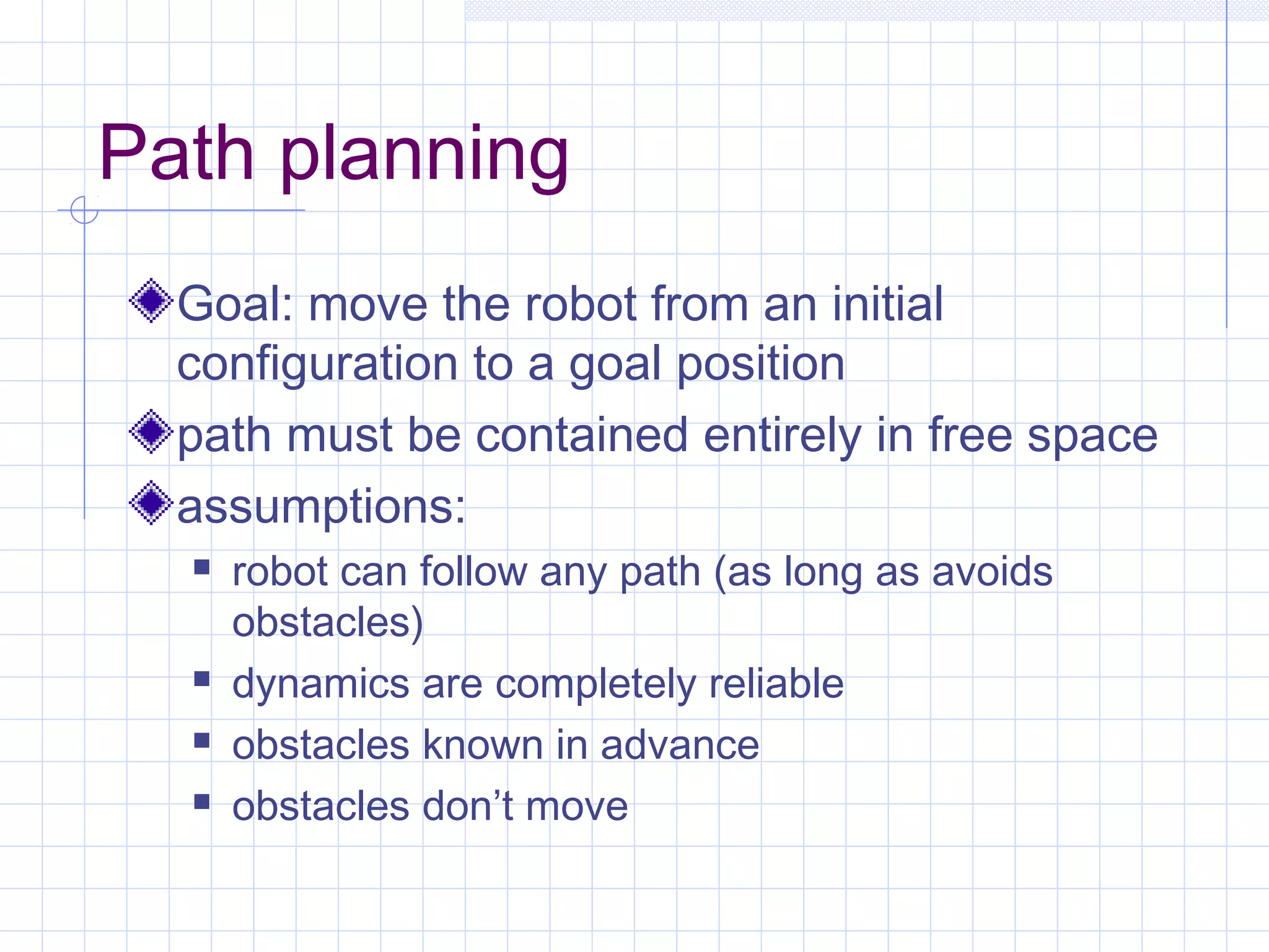 Path planning
Goal: move the robot from an initial
configuration to a goal position
path must be contained entirely in free space
assumptions:
 robot can follow any path (as long as avoids
obstacles)
 dynamics are completely reliable
 obstacles known in advance
 obstacles don’t move
 