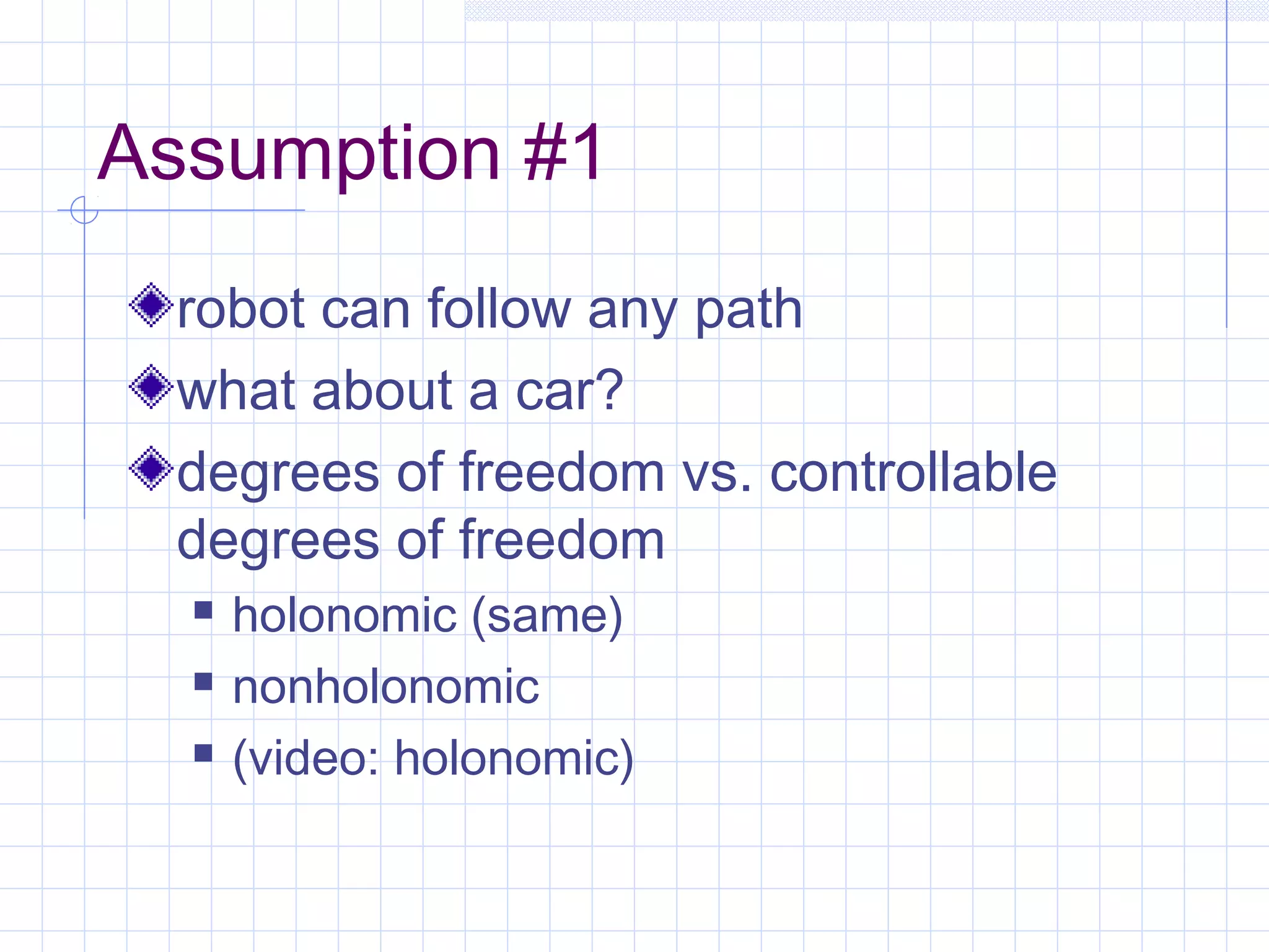 Assumption #1
robot can follow any path
what about a car?
degrees of freedom vs. controllable
degrees of freedom
 holonomic (same)
 nonholonomic
 (video: holonomic)
 