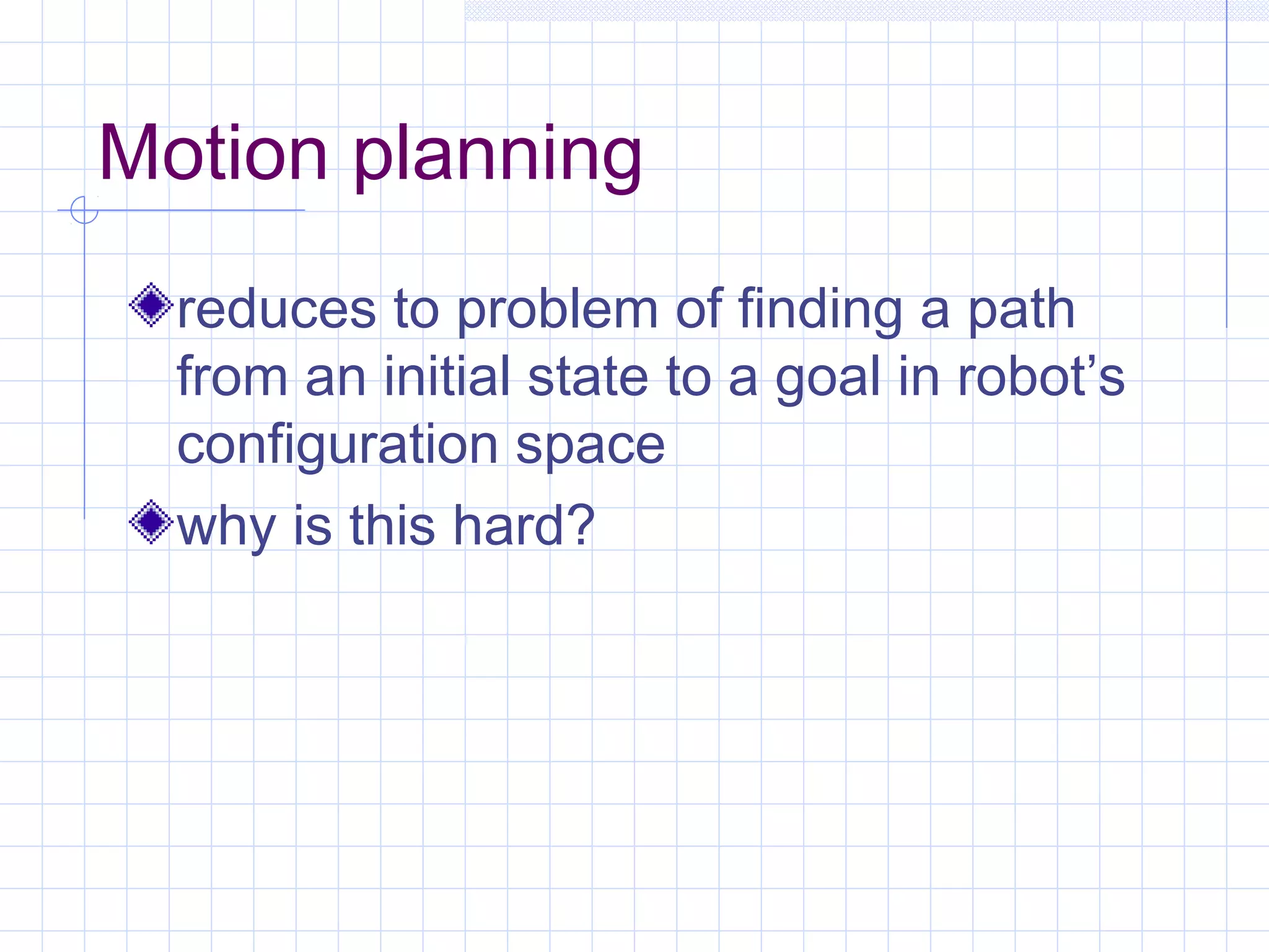 Motion planning
reduces to problem of finding a path
from an initial state to a goal in robot’s
configuration space
why is this hard?
 