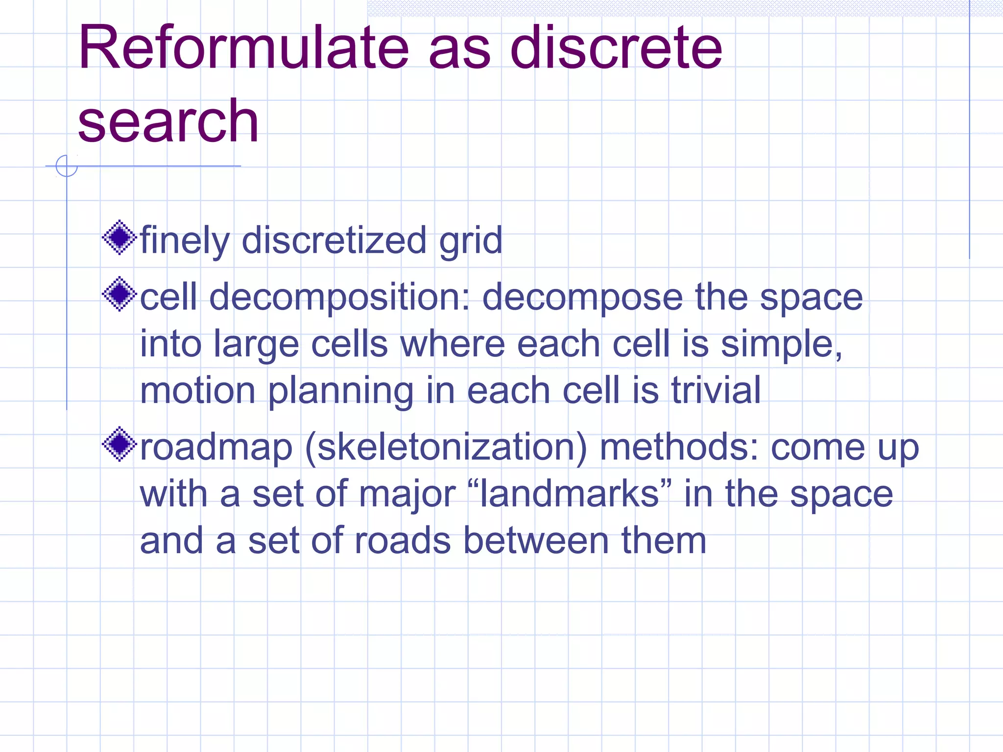 Reformulate as discrete
search
finely discretized grid
cell decomposition: decompose the space
into large cells where each cell is simple,
motion planning in each cell is trivial
roadmap (skeletonization) methods: come up
with a set of major “landmarks” in the space
and a set of roads between them
 