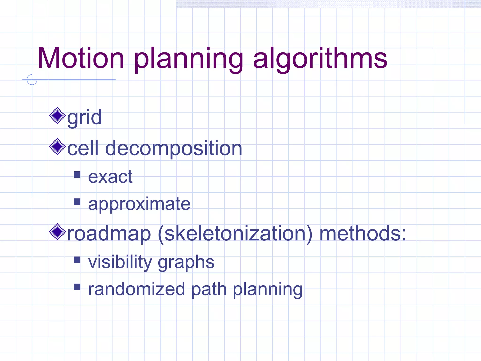 Motion planning algorithms
grid
cell decomposition
 exact
 approximate
roadmap (skeletonization) methods:
 visibility graphs
 randomized path planning
 