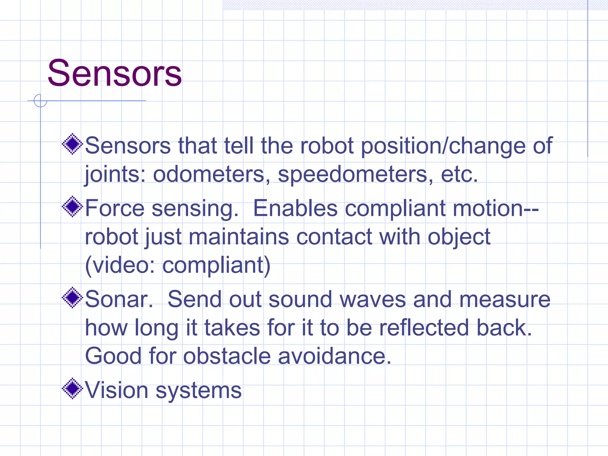 Sensors
Sensors that tell the robot position/change of
joints: odometers, speedometers, etc.
Force sensing. Enables compliant motion--
robot just maintains contact with object
(video: compliant)
Sonar. Send out sound waves and measure
how long it takes for it to be reflected back.
Good for obstacle avoidance.
Vision systems
 