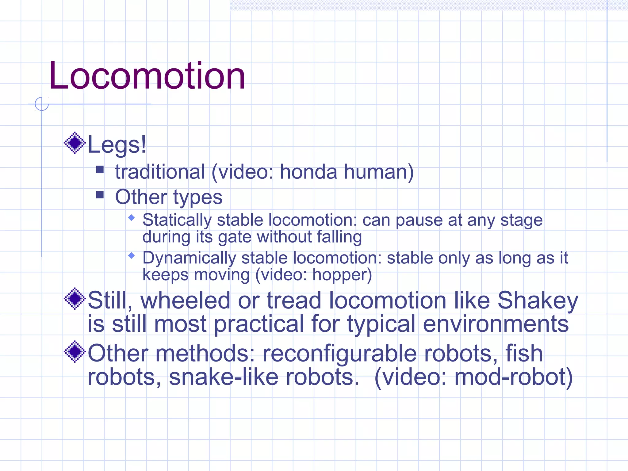 Locomotion
Legs!
 traditional (video: honda human)
 Other types
 Statically stable locomotion: can pause at any stage
during its gate without falling
 Dynamically stable locomotion: stable only as long as it
keeps moving (video: hopper)
Still, wheeled or tread locomotion like Shakey
is still most practical for typical environments
Other methods: reconfigurable robots, fish
robots, snake-like robots. (video: mod-robot)
 