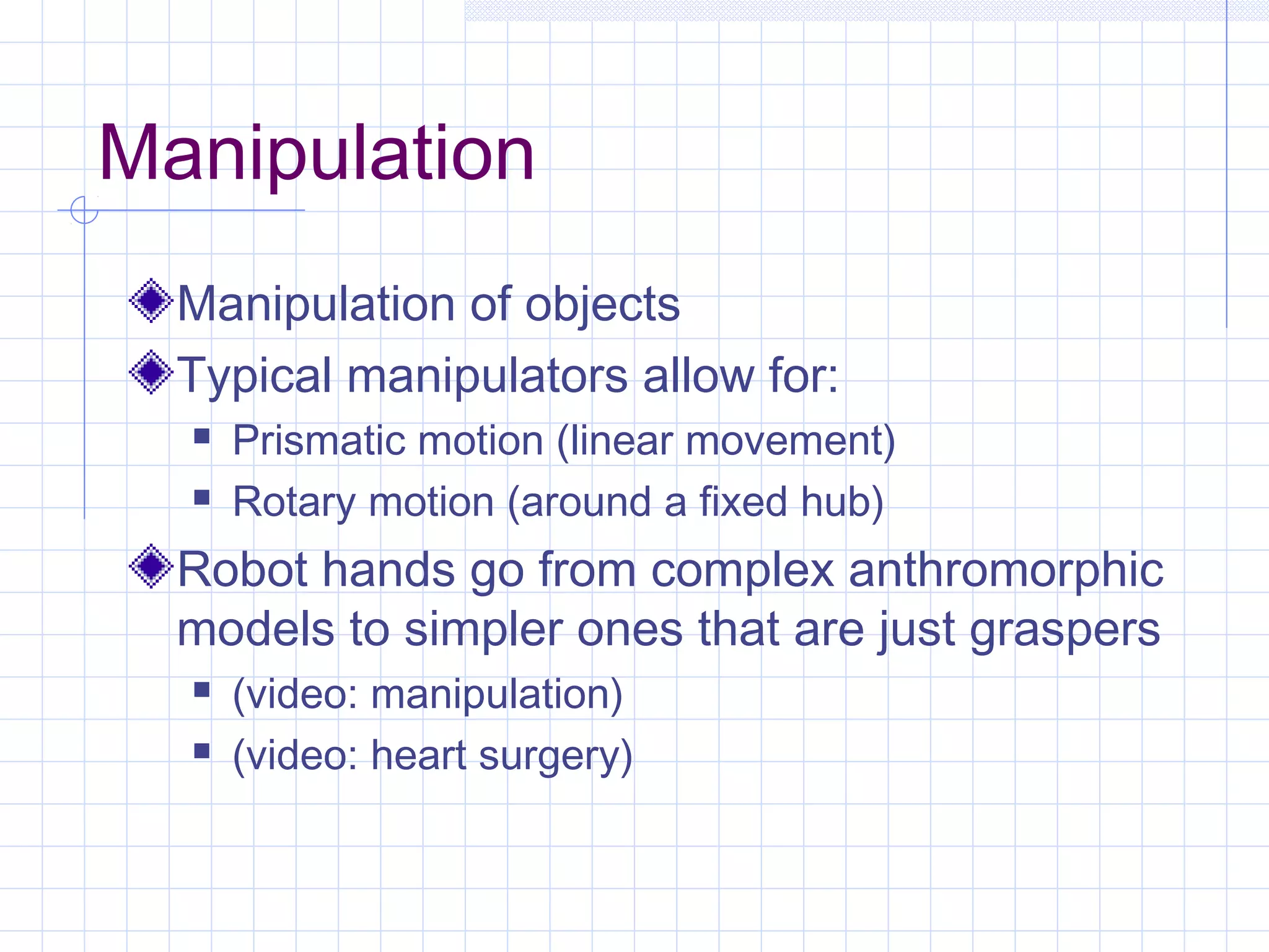 Manipulation
Manipulation of objects
Typical manipulators allow for:
 Prismatic motion (linear movement)
 Rotary motion (around a fixed hub)
Robot hands go from complex anthromorphic
models to simpler ones that are just graspers
 (video: manipulation)
 (video: heart surgery)
 