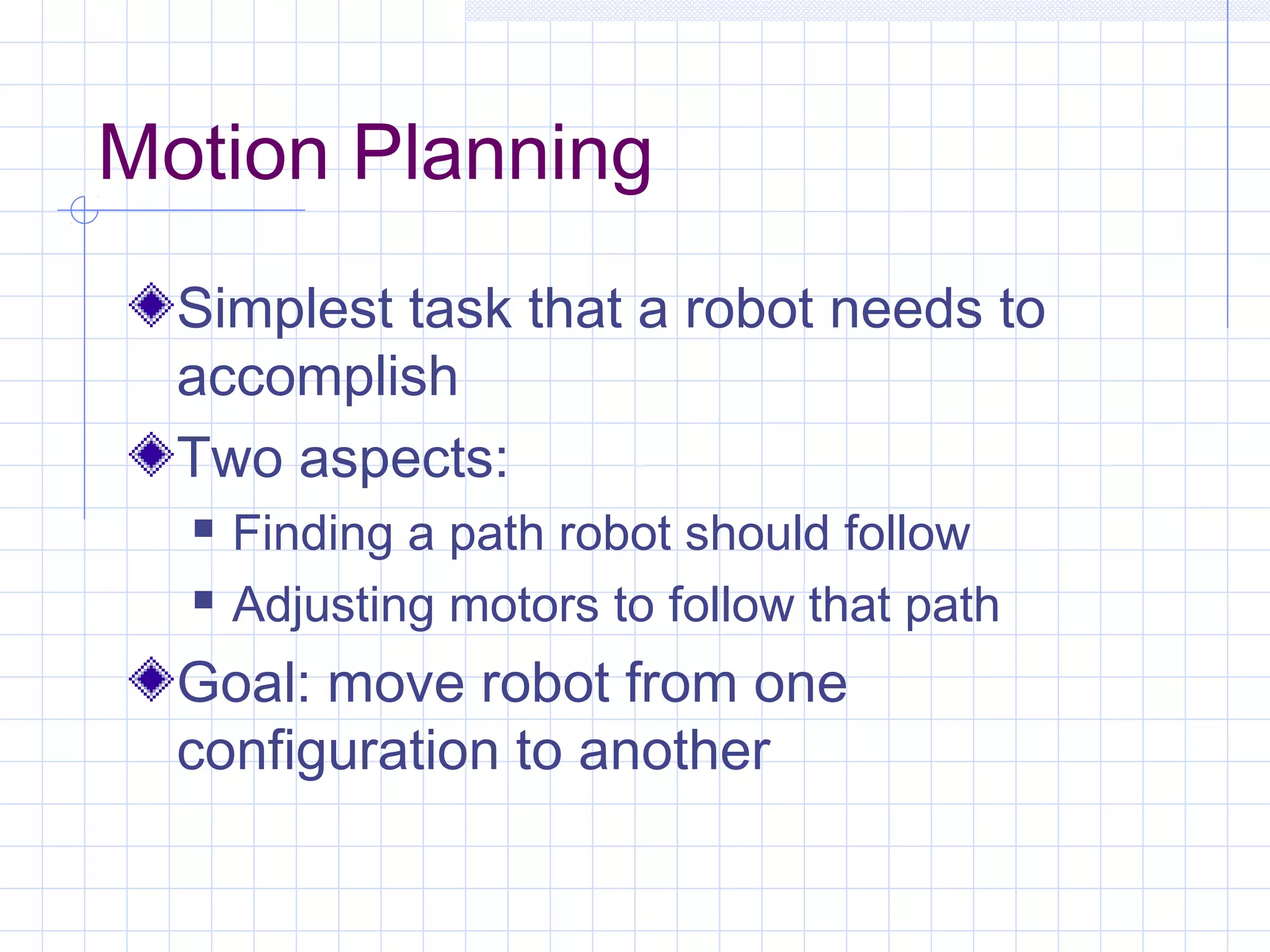 Motion Planning
Simplest task that a robot needs to
accomplish
Two aspects:
 Finding a path robot should follow
 Adjusting motors to follow that path
Goal: move robot from one
configuration to another
 