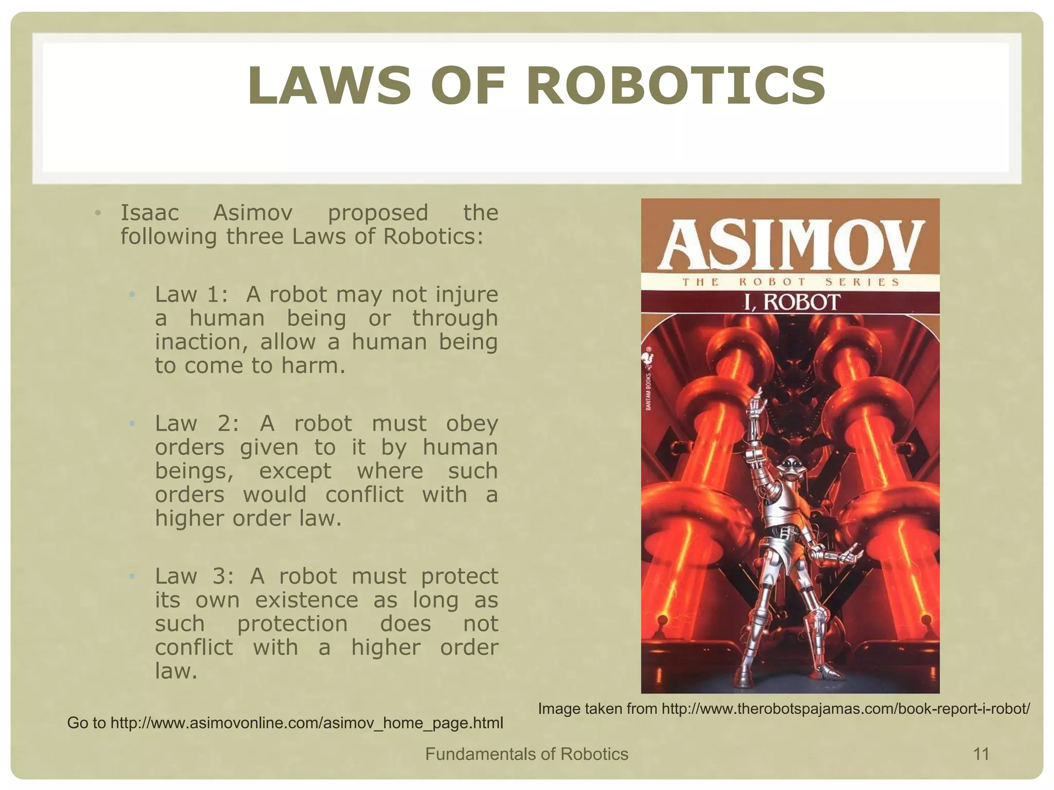 LAWS OF ROBOTICS
• Isaac Asimov proposed the
following three Laws of Robotics:
• Law 1: A robot may not injure
a human being or through
inaction, allow a human being
to come to harm.
• Law 2: A robot must obey
orders given to it by human
beings, except where such
orders would conflict with a
higher order law.
• Law 3: A robot must protect
its own existence as long as
such protection does not
conflict with a higher order
law.
Go to http://www.asimovonline.com/asimov_home_page.html
Image taken from http://www.therobotspajamas.com/book-report-i-robot/
Fundamentals of Robotics 11
 