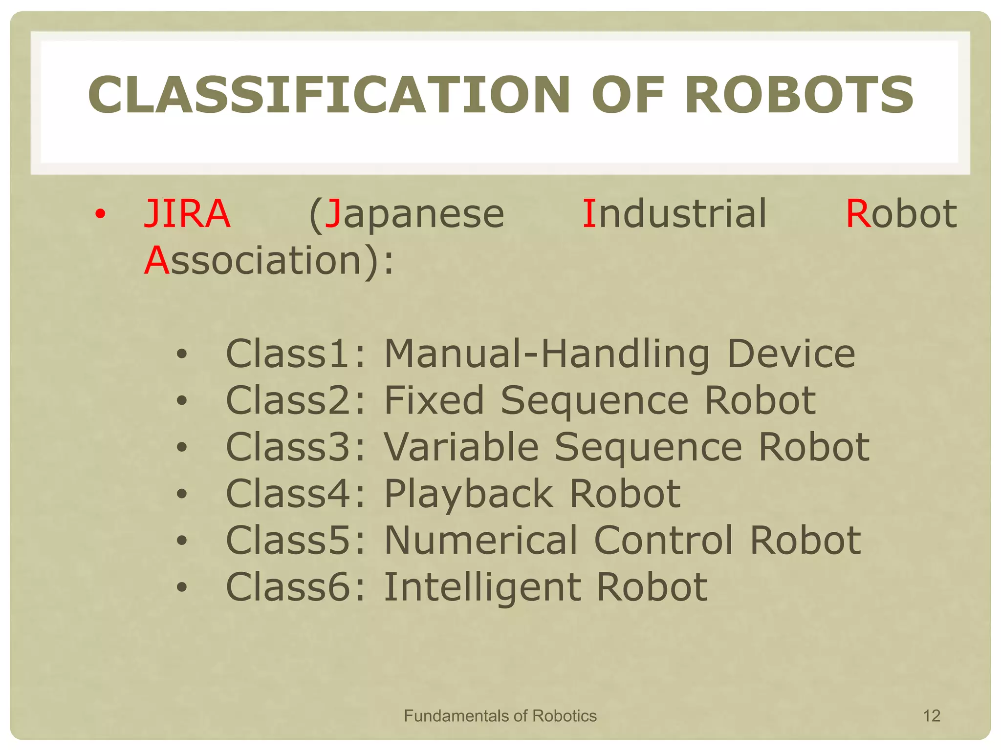 CLASSIFICATION OF ROBOTS
• JIRA (Japanese Industrial Robot
Association):
• Class1: Manual-Handling Device
• Class2: Fixed Sequence Robot
• Class3: Variable Sequence Robot
• Class4: Playback Robot
• Class5: Numerical Control Robot
• Class6: Intelligent Robot
Fundamentals of Robotics 12
 