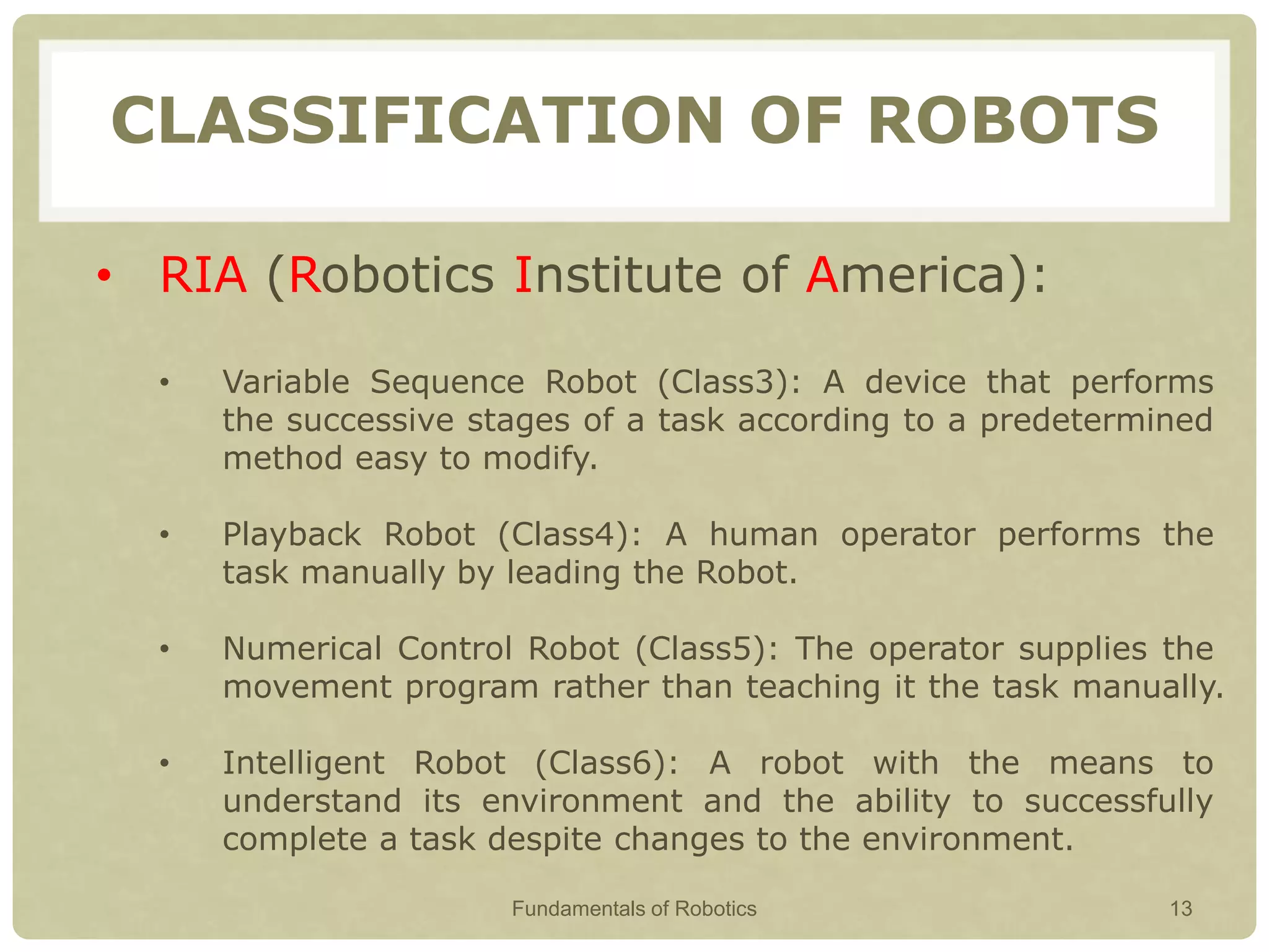 CLASSIFICATION OF ROBOTS
• RIA (Robotics Institute of America):
• Variable Sequence Robot (Class3): A device that performs
the successive stages of a task according to a predetermined
method easy to modify.
• Playback Robot (Class4): A human operator performs the
task manually by leading the Robot.
• Numerical Control Robot (Class5): The operator supplies the
movement program rather than teaching it the task manually.
• Intelligent Robot (Class6): A robot with the means to
understand its environment and the ability to successfully
complete a task despite changes to the environment.
Fundamentals of Robotics 13
 