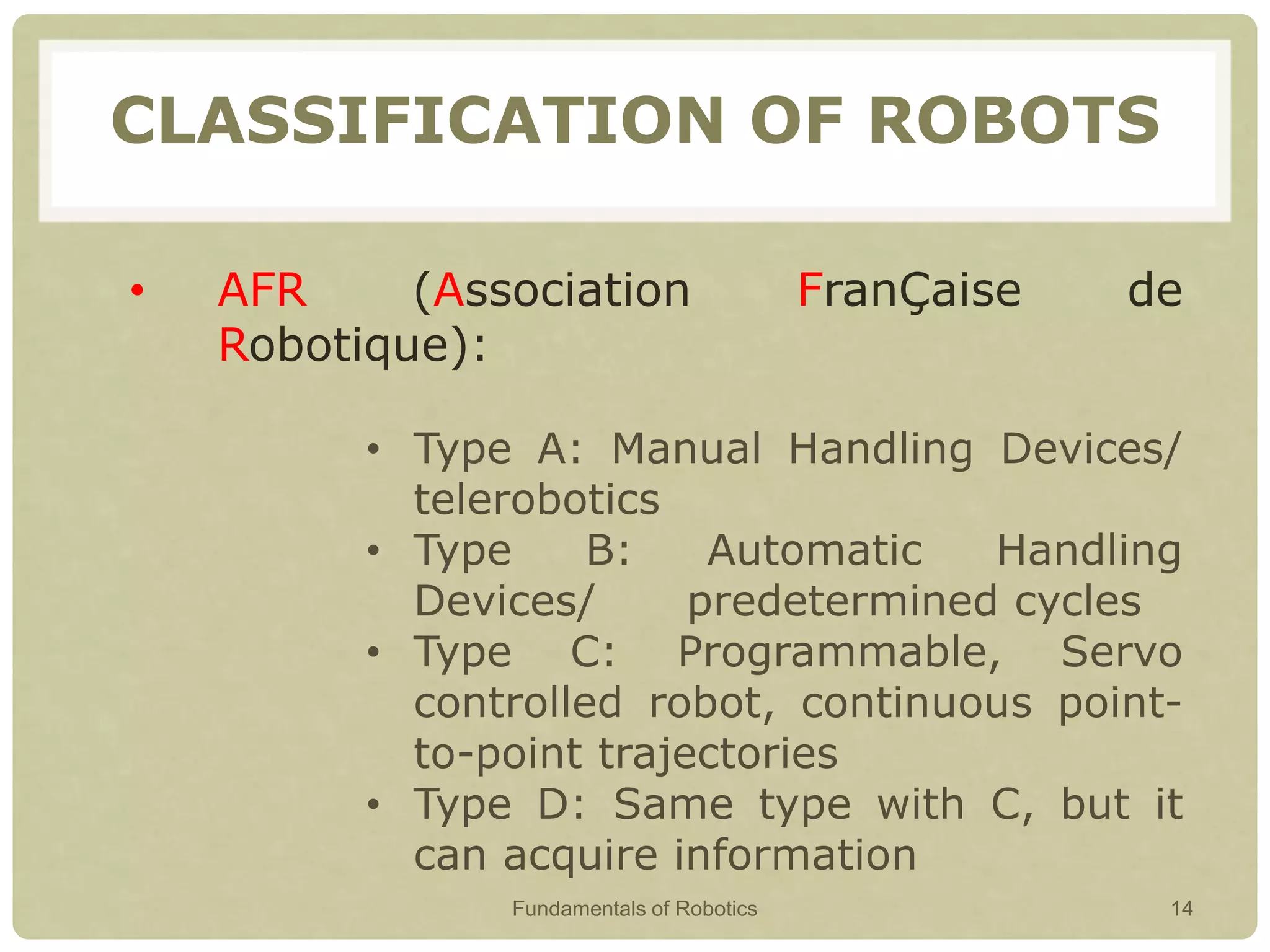 CLASSIFICATION OF ROBOTS
• AFR (Association FranÇaise de
Robotique):
• Type A: Manual Handling Devices/
telerobotics
• Type B: Automatic Handling
Devices/ predetermined cycles
• Type C: Programmable, Servo
controlled robot, continuous point-
to-point trajectories
• Type D: Same type with C, but it
can acquire information
Fundamentals of Robotics 14
 