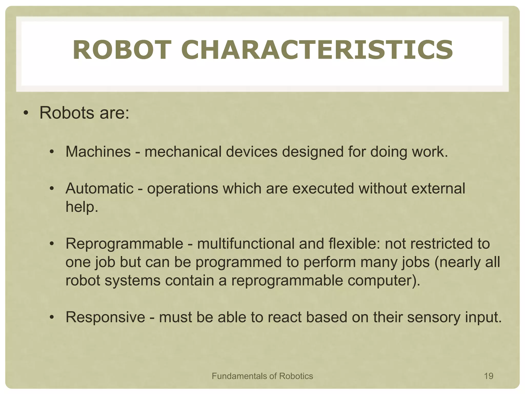 ROBOT CHARACTERISTICS
• Robots are:
• Machines - mechanical devices designed for doing work.
• Automatic - operations which are executed without external
help.
• Reprogrammable - multifunctional and flexible: not restricted to
one job but can be programmed to perform many jobs (nearly all
robot systems contain a reprogrammable computer).
• Responsive - must be able to react based on their sensory input.
Fundamentals of Robotics 19
 