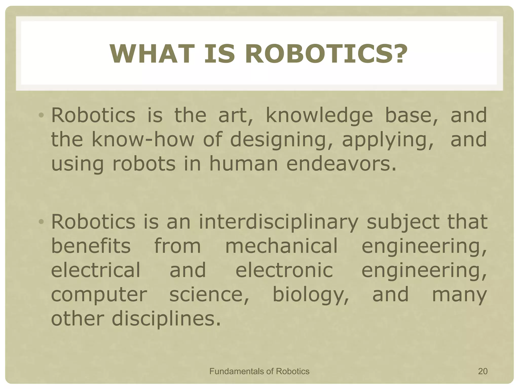 WHAT IS ROBOTICS?
• Robotics is the art, knowledge base, and
the know-how of designing, applying, and
using robots in human endeavors.
• Robotics is an interdisciplinary subject that
benefits from mechanical engineering,
electrical and electronic engineering,
computer science, biology, and many
other disciplines.
Fundamentals of Robotics 20
 