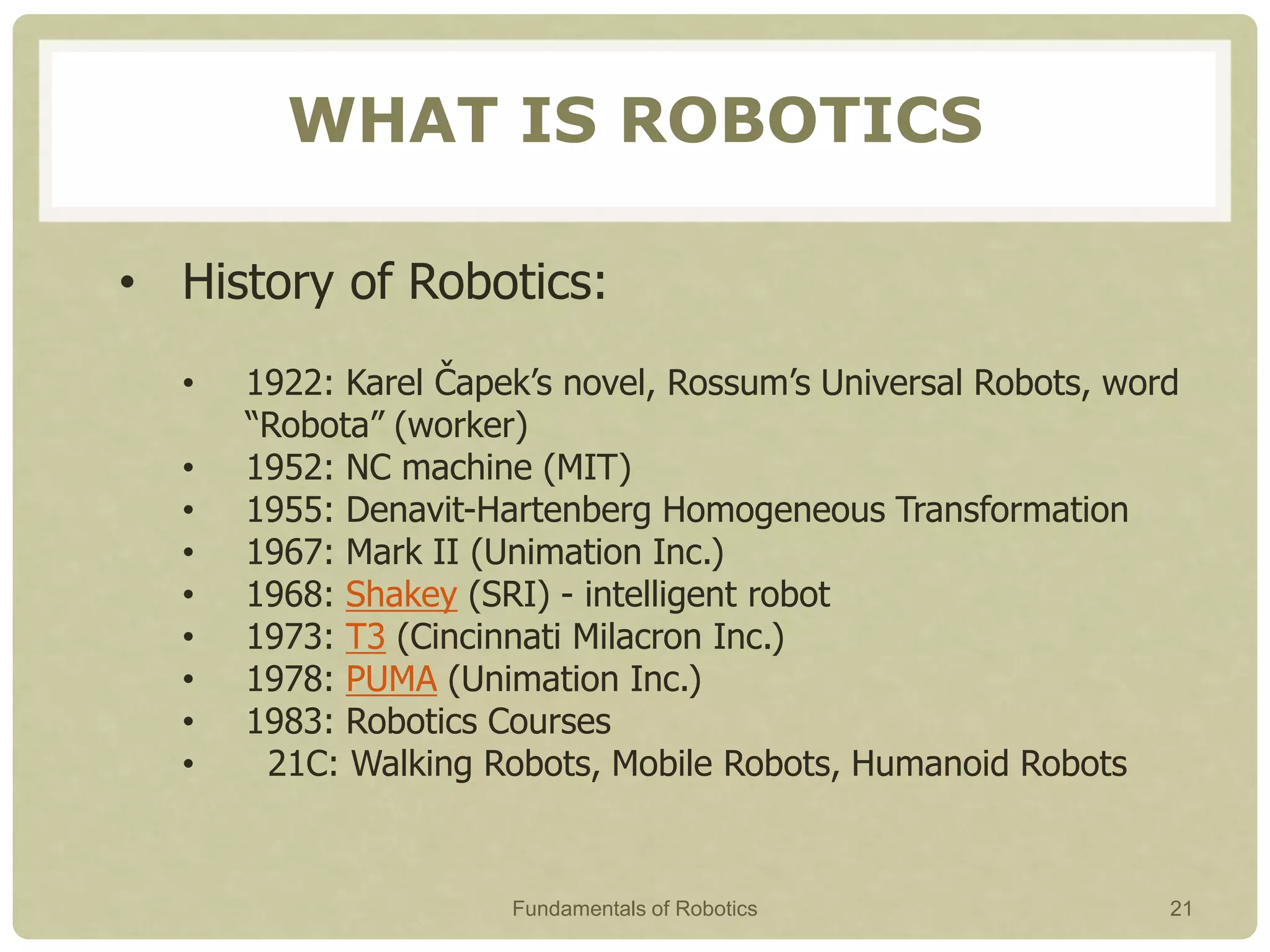 WHAT IS ROBOTICS
• History of Robotics:
• 1922: Karel Čapek’s novel, Rossum’s Universal Robots, word
“Robota” (worker)
• 1952: NC machine (MIT)
• 1955: Denavit-Hartenberg Homogeneous Transformation
• 1967: Mark II (Unimation Inc.)
• 1968: Shakey (SRI) - intelligent robot
• 1973: T3 (Cincinnati Milacron Inc.)
• 1978: PUMA (Unimation Inc.)
• 1983: Robotics Courses
• 21C: Walking Robots, Mobile Robots, Humanoid Robots
Fundamentals of Robotics 21
 