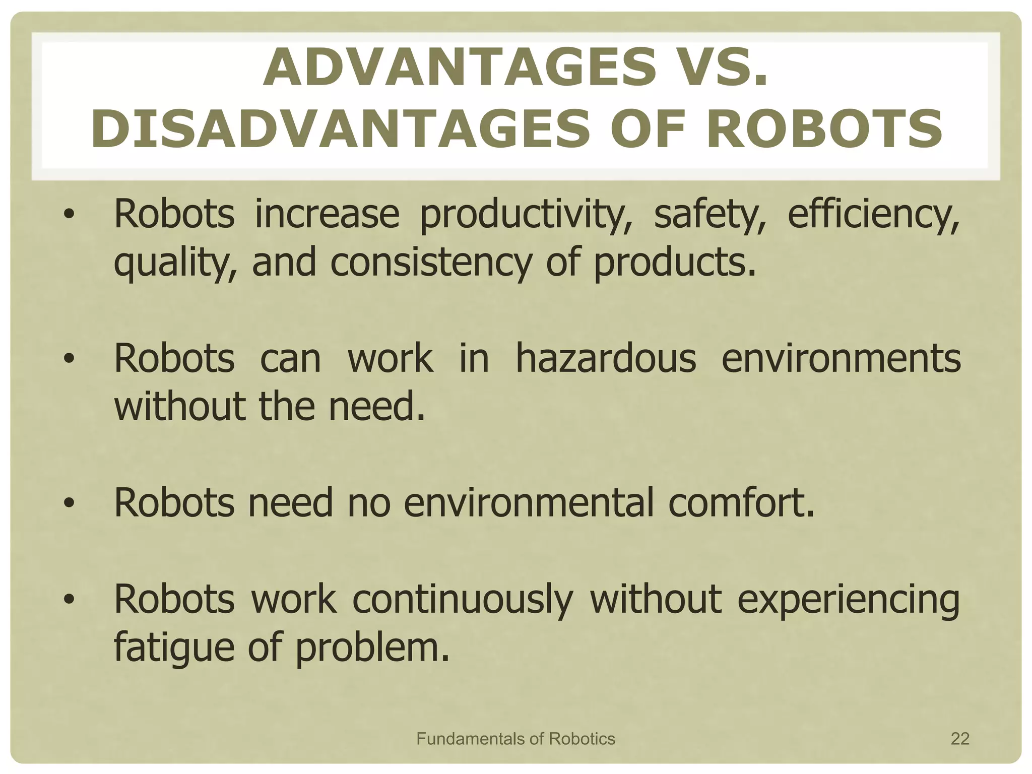 ADVANTAGES VS.
DISADVANTAGES OF ROBOTS
• Robots increase productivity, safety, efficiency,
quality, and consistency of products.
• Robots can work in hazardous environments
without the need.
• Robots need no environmental comfort.
• Robots work continuously without experiencing
fatigue of problem.
Fundamentals of Robotics 22
 