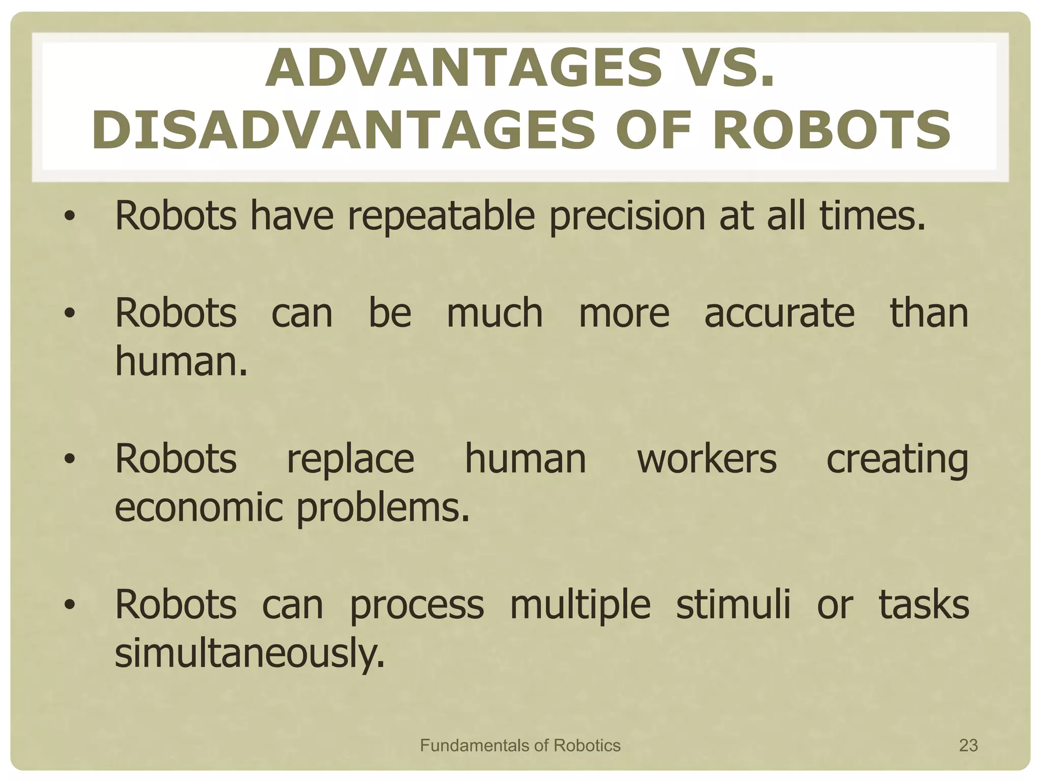ADVANTAGES VS.
DISADVANTAGES OF ROBOTS
• Robots have repeatable precision at all times.
• Robots can be much more accurate than
human.
• Robots replace human workers creating
economic problems.
• Robots can process multiple stimuli or tasks
simultaneously.
Fundamentals of Robotics 23
 