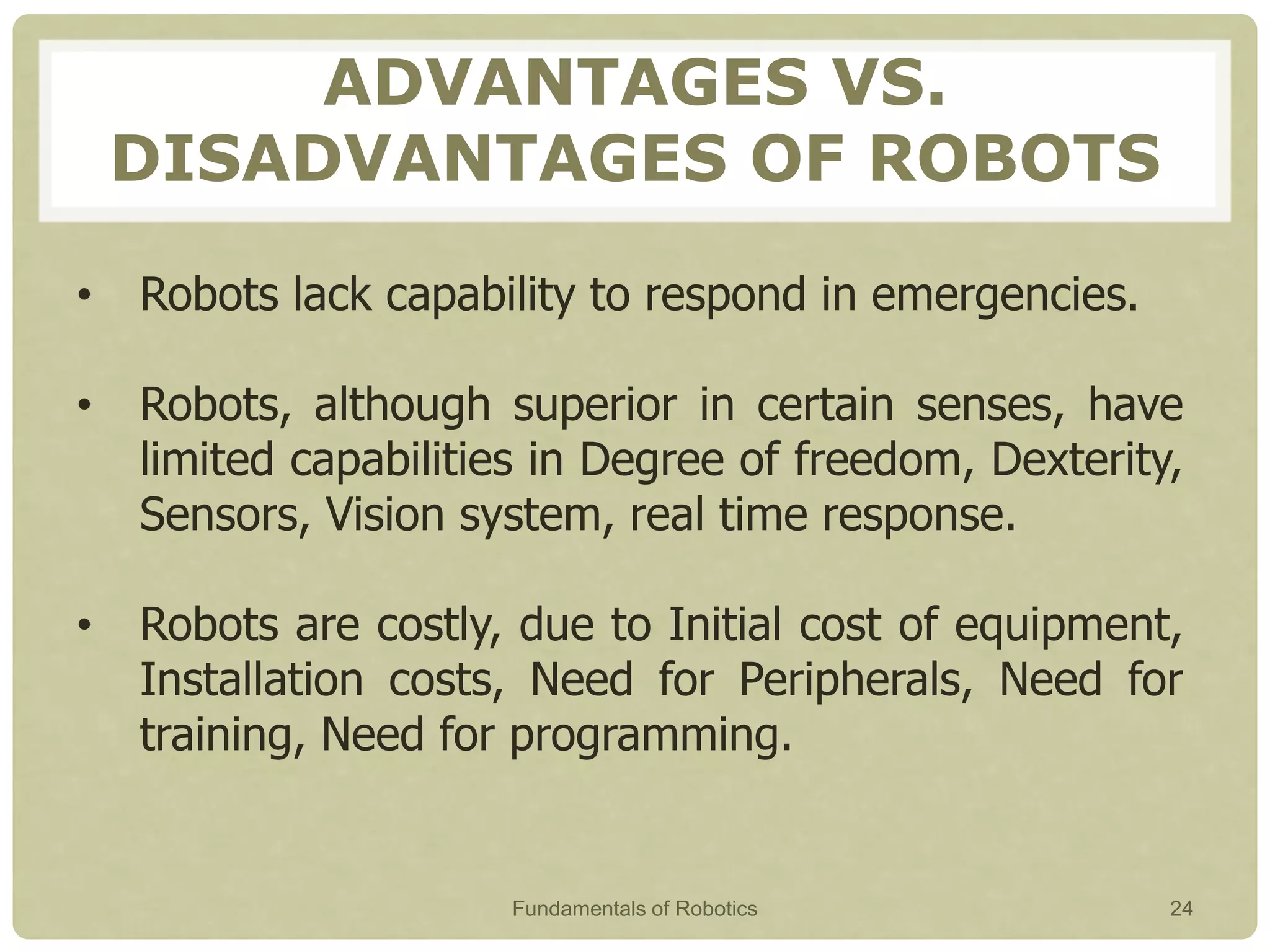 ADVANTAGES VS.
DISADVANTAGES OF ROBOTS
• Robots lack capability to respond in emergencies.
• Robots, although superior in certain senses, have
limited capabilities in Degree of freedom, Dexterity,
Sensors, Vision system, real time response.
• Robots are costly, due to Initial cost of equipment,
Installation costs, Need for Peripherals, Need for
training, Need for programming.
Fundamentals of Robotics 24
 
