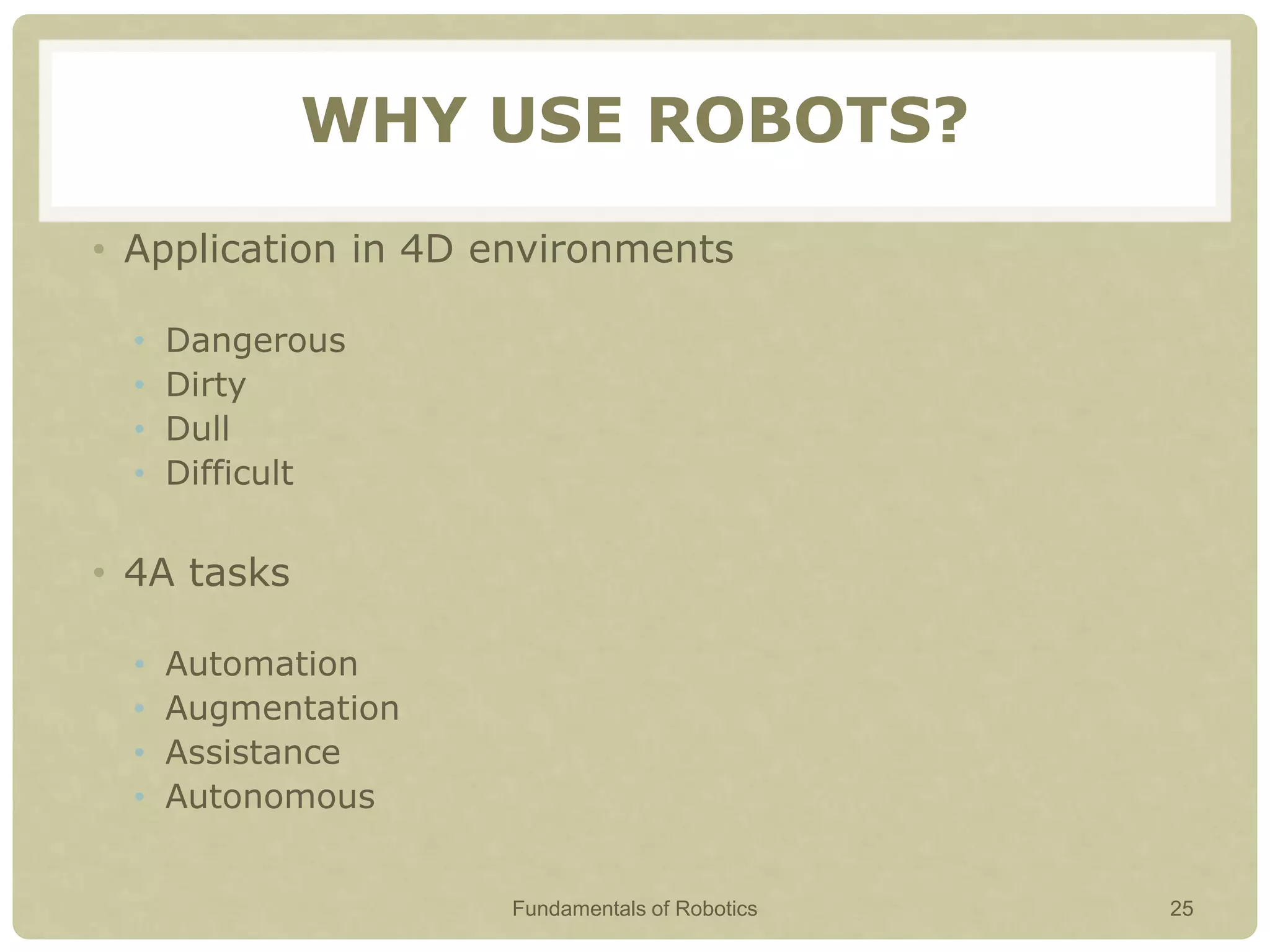 WHY USE ROBOTS?
• Application in 4D environments
• Dangerous
• Dirty
• Dull
• Difficult
• 4A tasks
• Automation
• Augmentation
• Assistance
• Autonomous
Fundamentals of Robotics 25
 