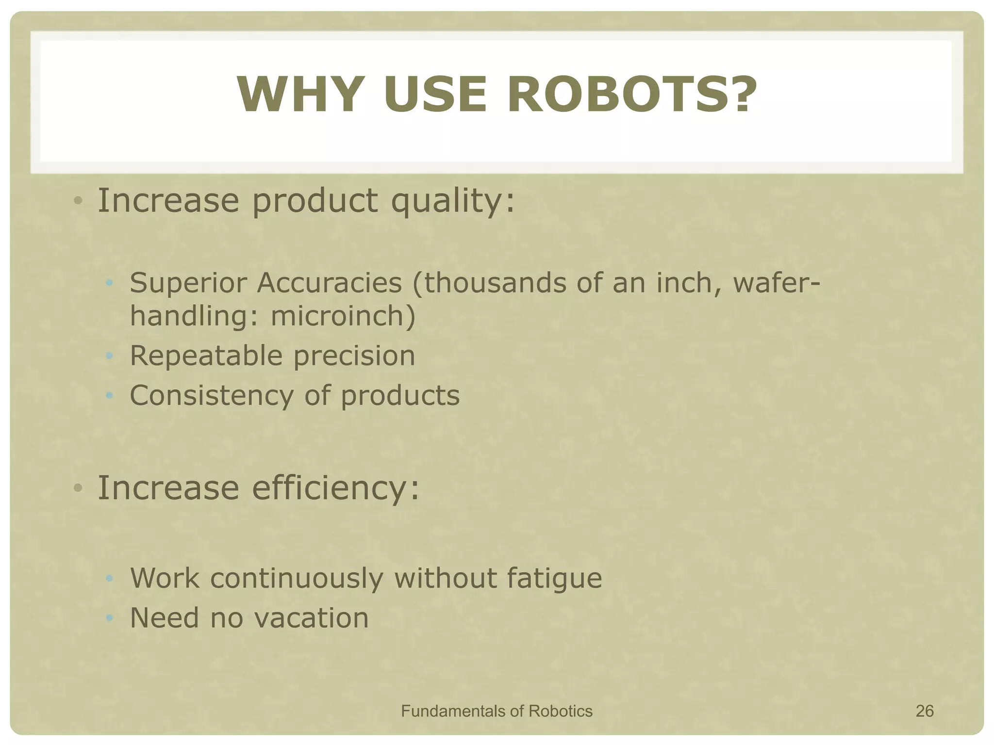 WHY USE ROBOTS?
• Increase product quality:
• Superior Accuracies (thousands of an inch, wafer-
handling: microinch)
• Repeatable precision
• Consistency of products
• Increase efficiency:
• Work continuously without fatigue
• Need no vacation
Fundamentals of Robotics 26
 
