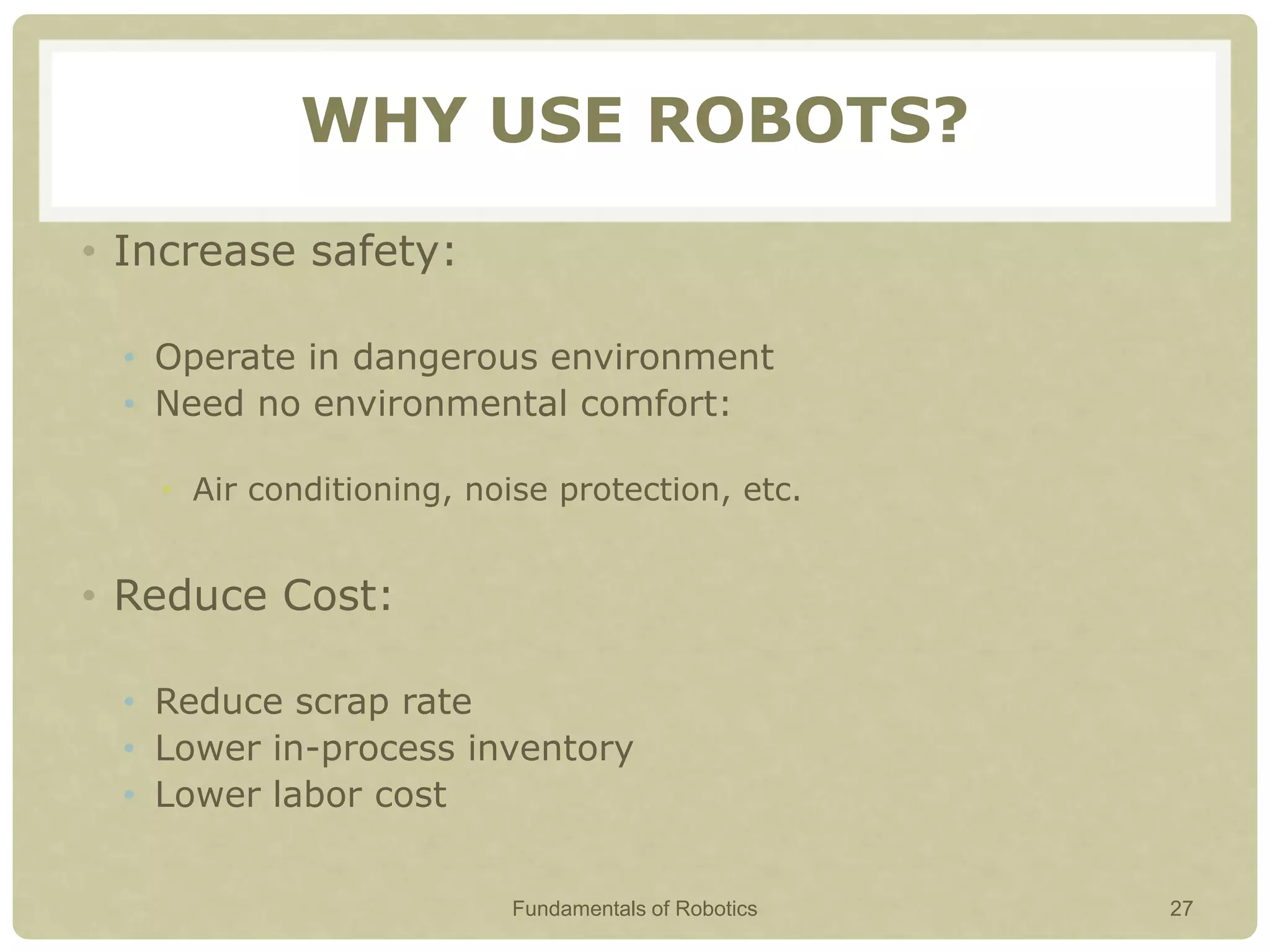 WHY USE ROBOTS?
• Increase safety:
• Operate in dangerous environment
• Need no environmental comfort:
• Air conditioning, noise protection, etc.
• Reduce Cost:
• Reduce scrap rate
• Lower in-process inventory
• Lower labor cost
Fundamentals of Robotics 27
 