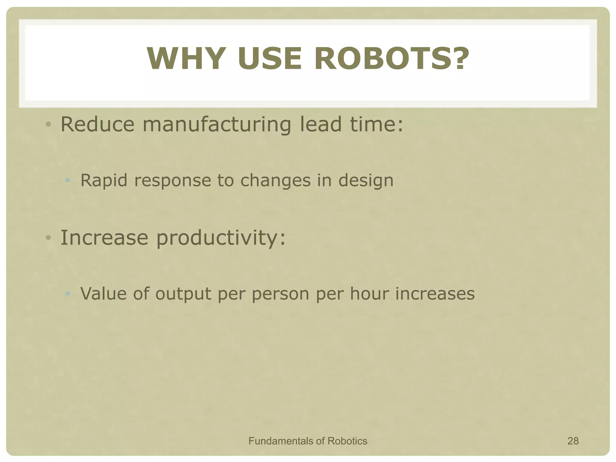 WHY USE ROBOTS?
• Reduce manufacturing lead time:
• Rapid response to changes in design
• Increase productivity:
• Value of output per person per hour increases
Fundamentals of Robotics 28
 