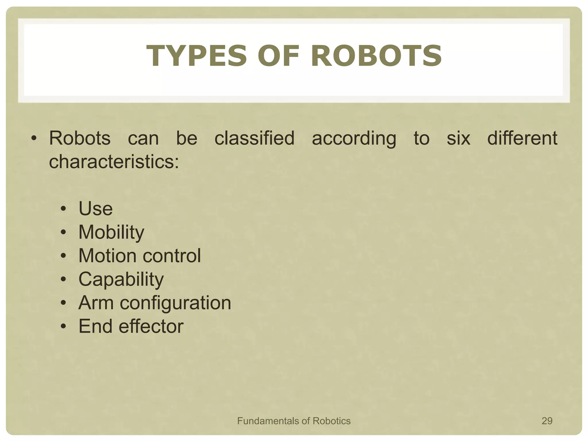 TYPES OF ROBOTS
• Robots can be classified according to six different
characteristics:
• Use
• Mobility
• Motion control
• Capability
• Arm configuration
• End effector
Fundamentals of Robotics 29
 