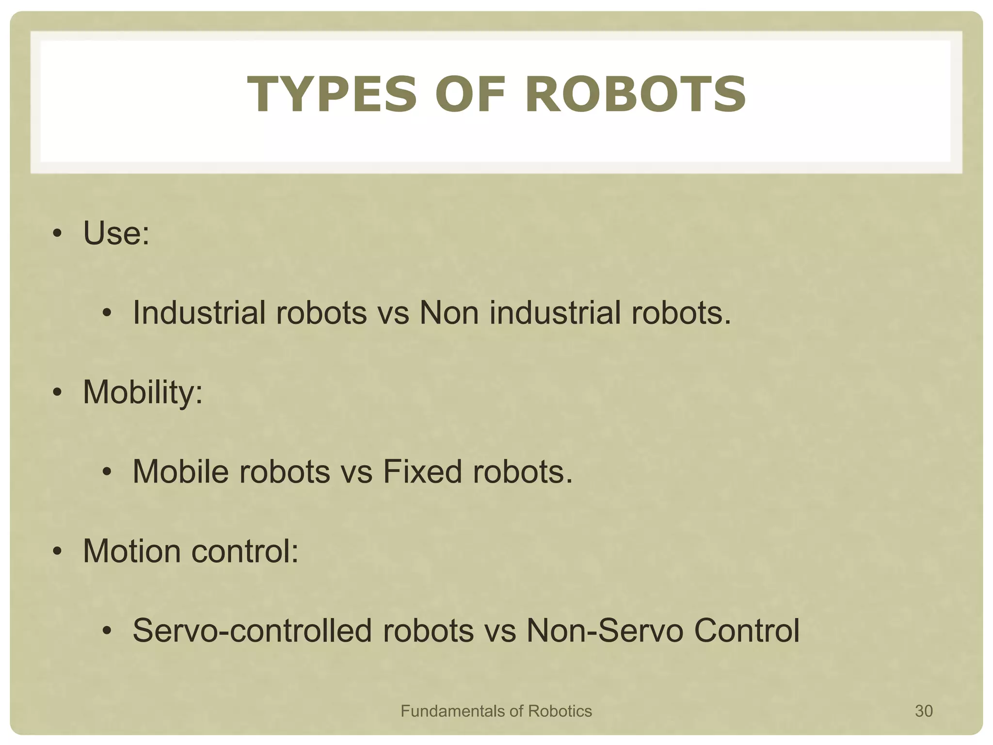 TYPES OF ROBOTS
• Use:
• Industrial robots vs Non industrial robots.
• Mobility:
• Mobile robots vs Fixed robots.
• Motion control:
• Servo-controlled robots vs Non-Servo Control
Fundamentals of Robotics 30
 