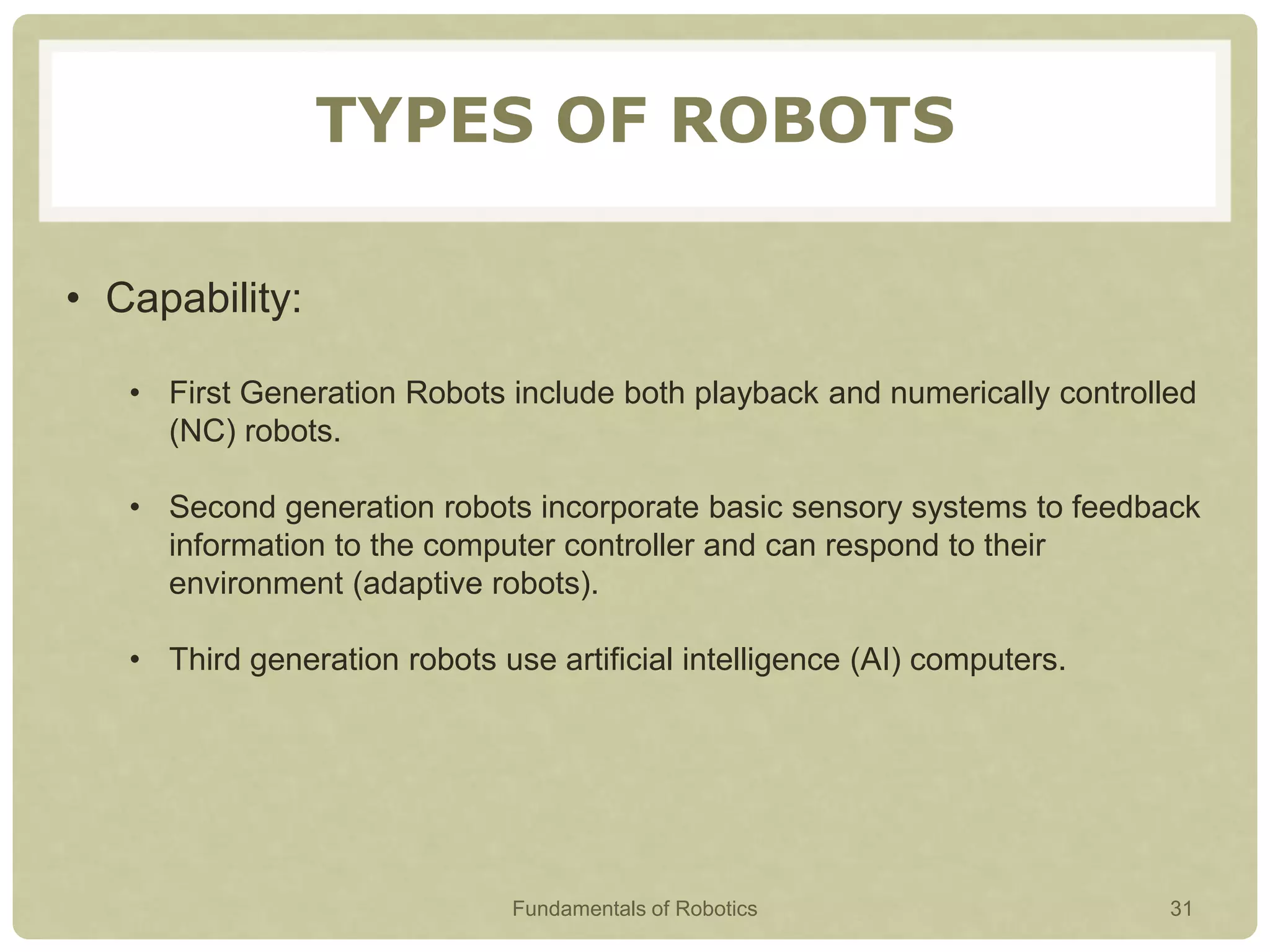 TYPES OF ROBOTS
• Capability:
• First Generation Robots include both playback and numerically controlled
(NC) robots.
• Second generation robots incorporate basic sensory systems to feedback
information to the computer controller and can respond to their
environment (adaptive robots).
• Third generation robots use artificial intelligence (AI) computers.
Fundamentals of Robotics 31
 