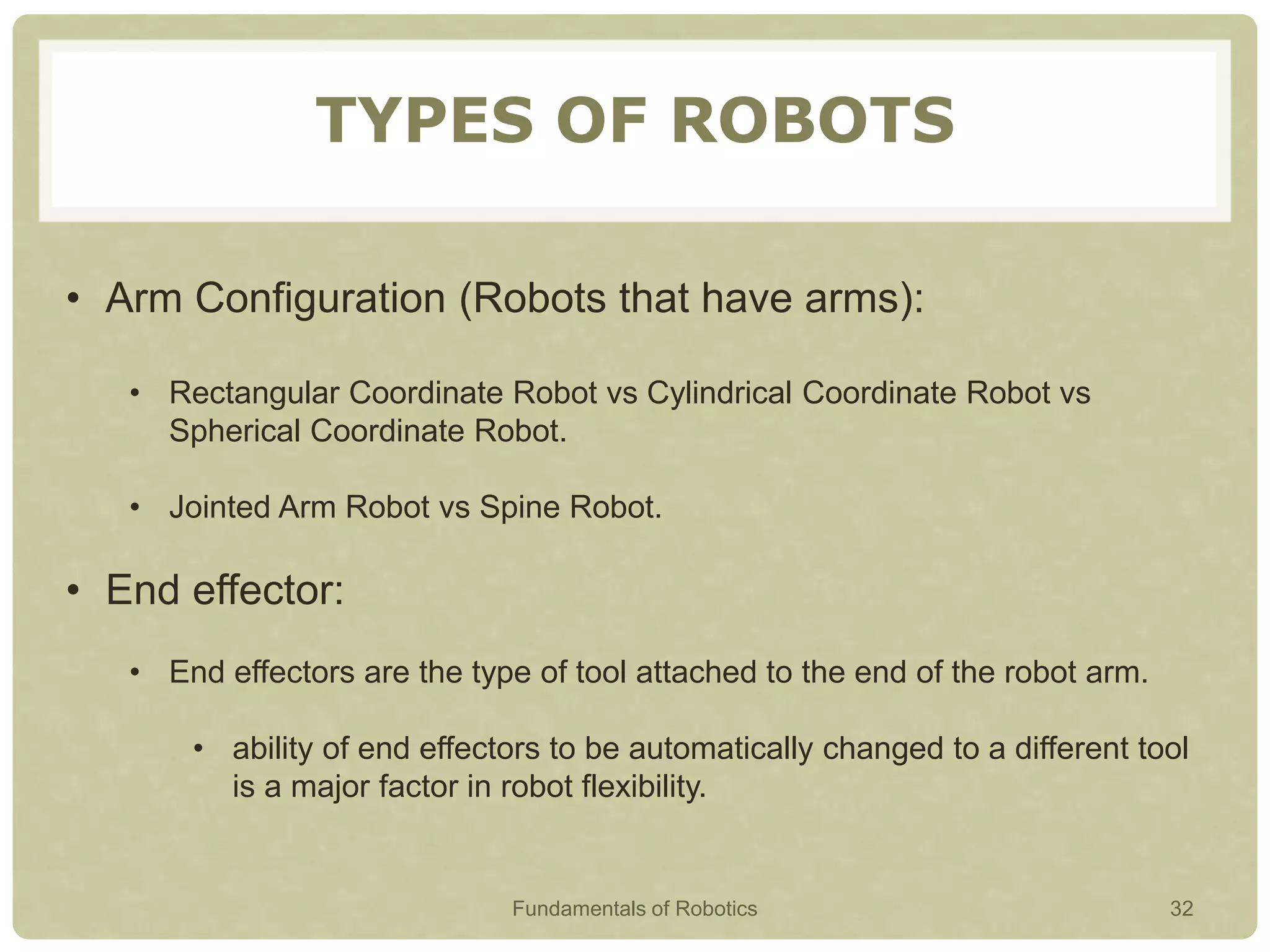 TYPES OF ROBOTS
• Arm Configuration (Robots that have arms):
• Rectangular Coordinate Robot vs Cylindrical Coordinate Robot vs
Spherical Coordinate Robot.
• Jointed Arm Robot vs Spine Robot.
• End effector:
• End effectors are the type of tool attached to the end of the robot arm.
• ability of end effectors to be automatically changed to a different tool
is a major factor in robot flexibility.
Fundamentals of Robotics 32
 