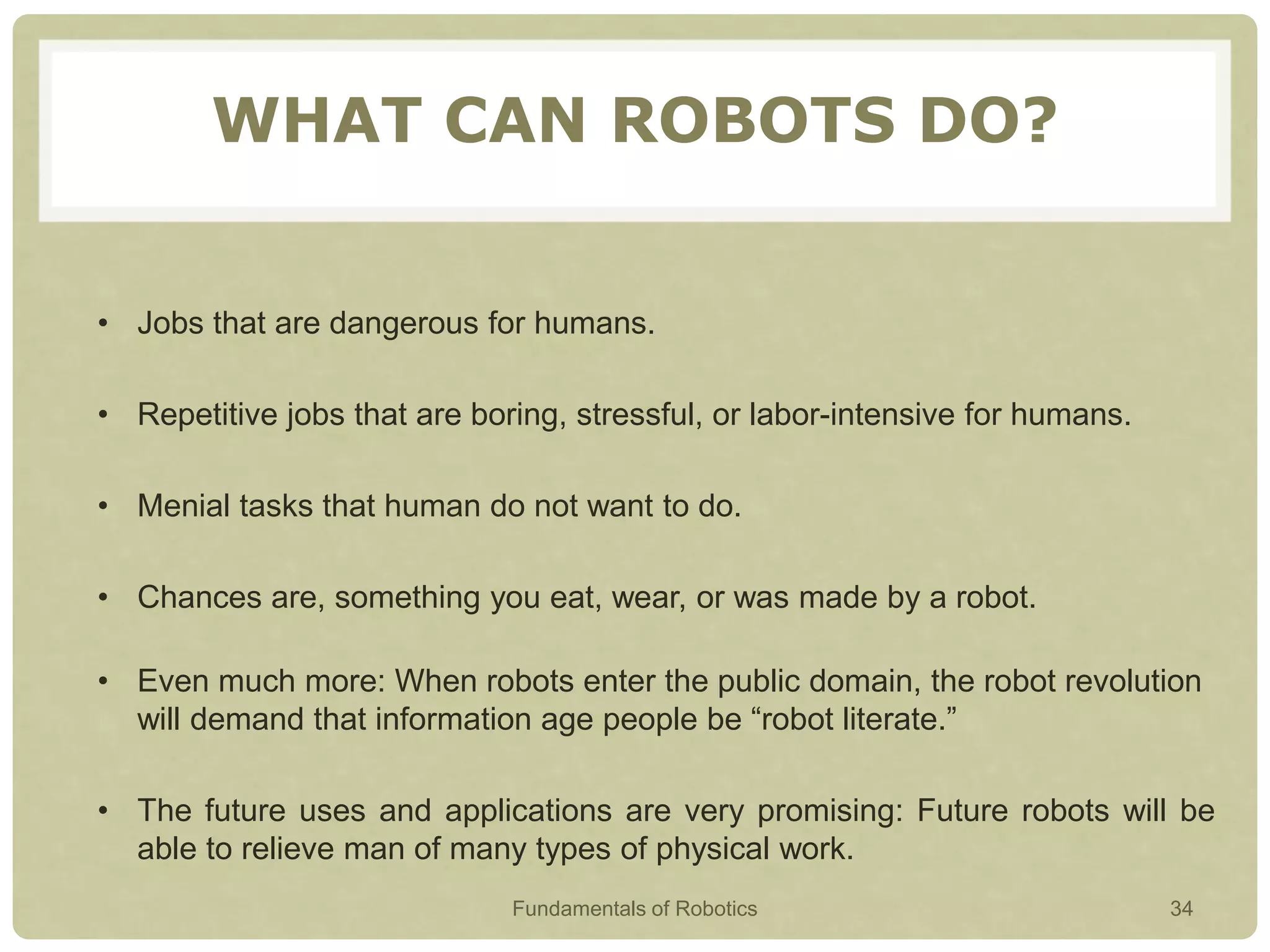 WHAT CAN ROBOTS DO?
• Jobs that are dangerous for humans.
• Repetitive jobs that are boring, stressful, or labor-intensive for humans.
• Menial tasks that human do not want to do.
• Chances are, something you eat, wear, or was made by a robot.
• Even much more: When robots enter the public domain, the robot revolution
will demand that information age people be “robot literate.”
• The future uses and applications are very promising: Future robots will be
able to relieve man of many types of physical work.
Fundamentals of Robotics 34
 
