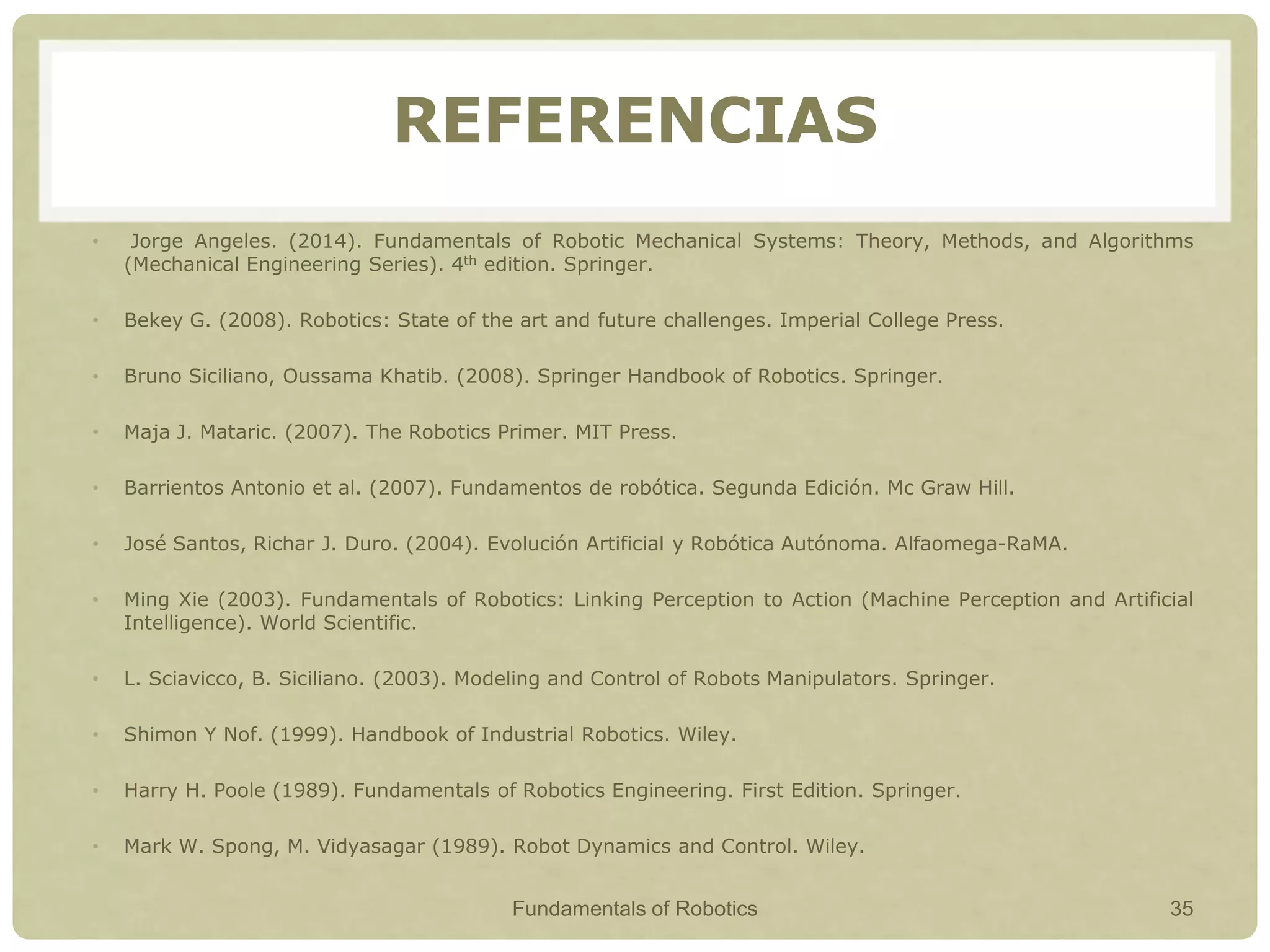 REFERENCIAS
• Jorge Angeles. (2014). Fundamentals of Robotic Mechanical Systems: Theory, Methods, and Algorithms
(Mechanical Engineering Series). 4th edition. Springer.
• Bekey G. (2008). Robotics: State of the art and future challenges. Imperial College Press.
• Bruno Siciliano, Oussama Khatib. (2008). Springer Handbook of Robotics. Springer.
• Maja J. Mataric. (2007). The Robotics Primer. MIT Press.
• Barrientos Antonio et al. (2007). Fundamentos de robótica. Segunda Edición. Mc Graw Hill.
• José Santos, Richar J. Duro. (2004). Evolución Artificial y Robótica Autónoma. Alfaomega-RaMA.
• Ming Xie (2003). Fundamentals of Robotics: Linking Perception to Action (Machine Perception and Artificial
Intelligence). World Scientific.
• L. Sciavicco, B. Siciliano. (2003). Modeling and Control of Robots Manipulators. Springer.
• Shimon Y Nof. (1999). Handbook of Industrial Robotics. Wiley.
• Harry H. Poole (1989). Fundamentals of Robotics Engineering. First Edition. Springer.
• Mark W. Spong, M. Vidyasagar (1989). Robot Dynamics and Control. Wiley.
Fundamentals of Robotics 35
 
