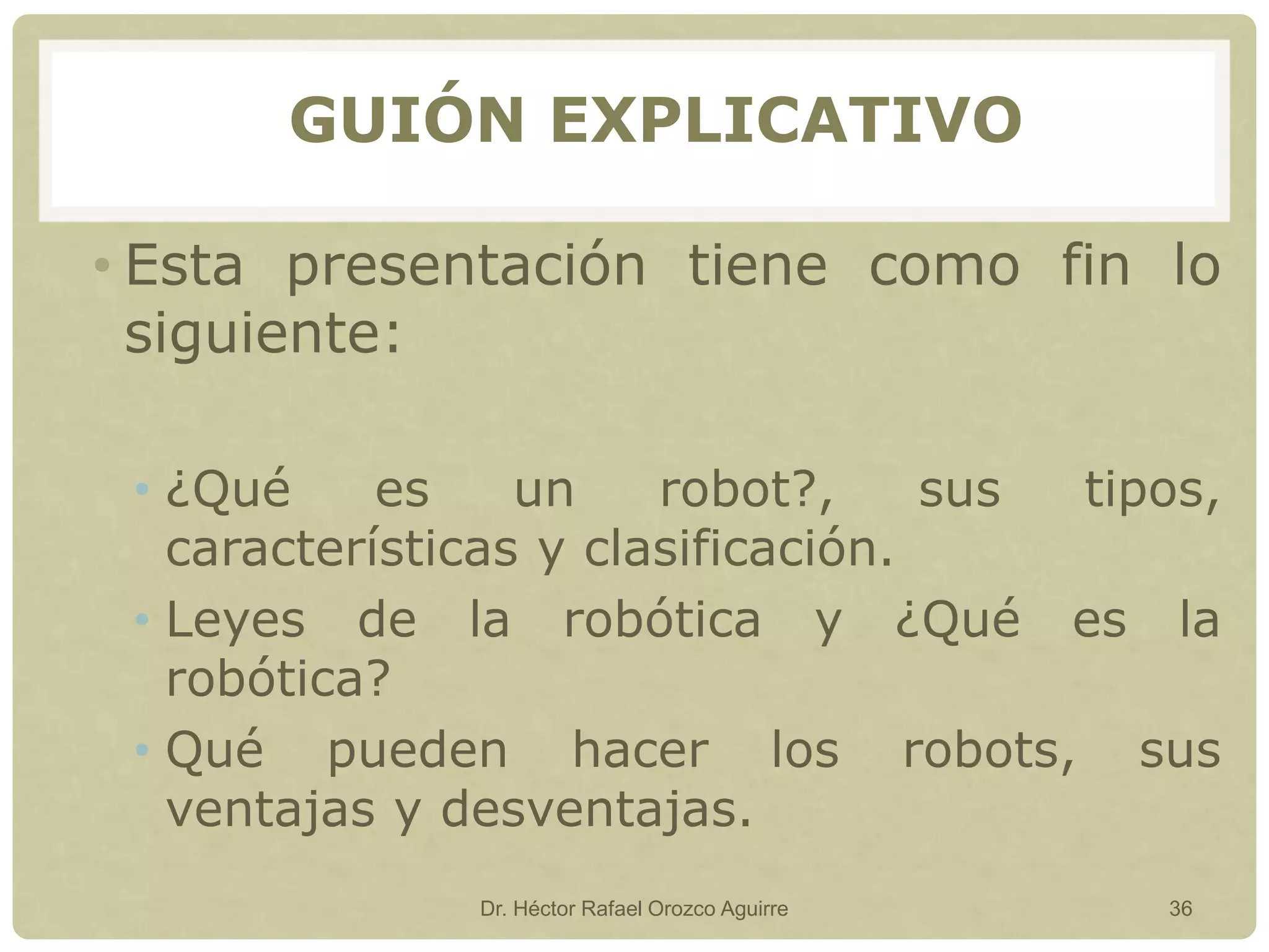 • Esta presentación tiene como fin lo
siguiente:
• ¿Qué es un robot?, sus tipos,
características y clasificación.
• Leyes de la robótica y ¿Qué es la
robótica?
• Qué pueden hacer los robots, sus
ventajas y desventajas.
Dr. Héctor Rafael Orozco Aguirre 36
GUIÓN EXPLICATIVO
 
