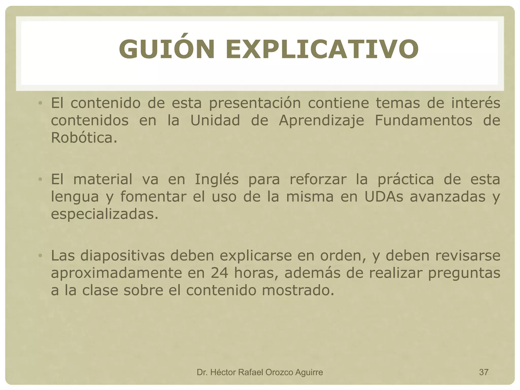 • El contenido de esta presentación contiene temas de interés
contenidos en la Unidad de Aprendizaje Fundamentos de
Robótica.
• El material va en Inglés para reforzar la práctica de esta
lengua y fomentar el uso de la misma en UDAs avanzadas y
especializadas.
• Las diapositivas deben explicarse en orden, y deben revisarse
aproximadamente en 24 horas, además de realizar preguntas
a la clase sobre el contenido mostrado.
Dr. Héctor Rafael Orozco Aguirre 37
GUIÓN EXPLICATIVO
 