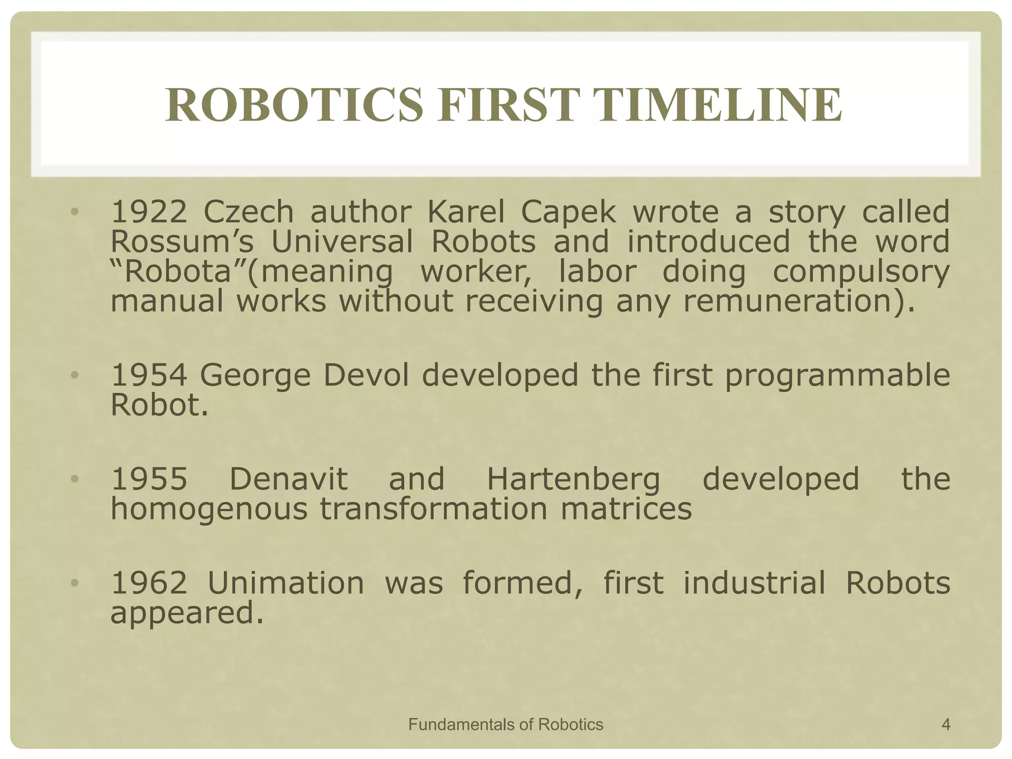 ROBOTICS FIRST TIMELINE
• 1922 Czech author Karel Capek wrote a story called
Rossum’s Universal Robots and introduced the word
“Robota”(meaning worker, labor doing compulsory
manual works without receiving any remuneration).
• 1954 George Devol developed the first programmable
Robot.
• 1955 Denavit and Hartenberg developed the
homogenous transformation matrices
• 1962 Unimation was formed, first industrial Robots
appeared.
Fundamentals of Robotics 4
 