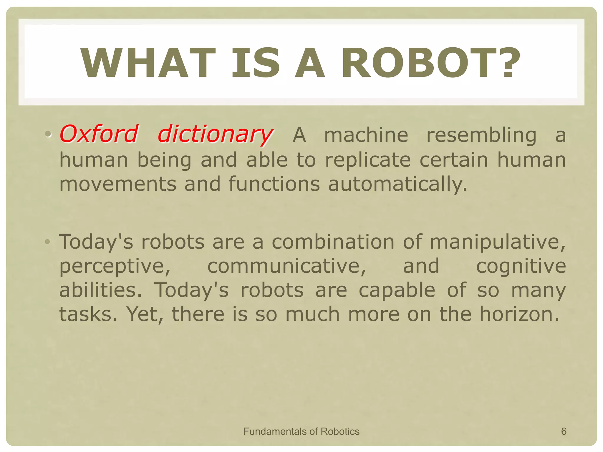 WHAT IS A ROBOT?
• Oxford dictionary A machine resembling a
human being and able to replicate certain human
movements and functions automatically.
• Today's robots are a combination of manipulative,
perceptive, communicative, and cognitive
abilities. Today's robots are capable of so many
tasks. Yet, there is so much more on the horizon.
Fundamentals of Robotics 6
 