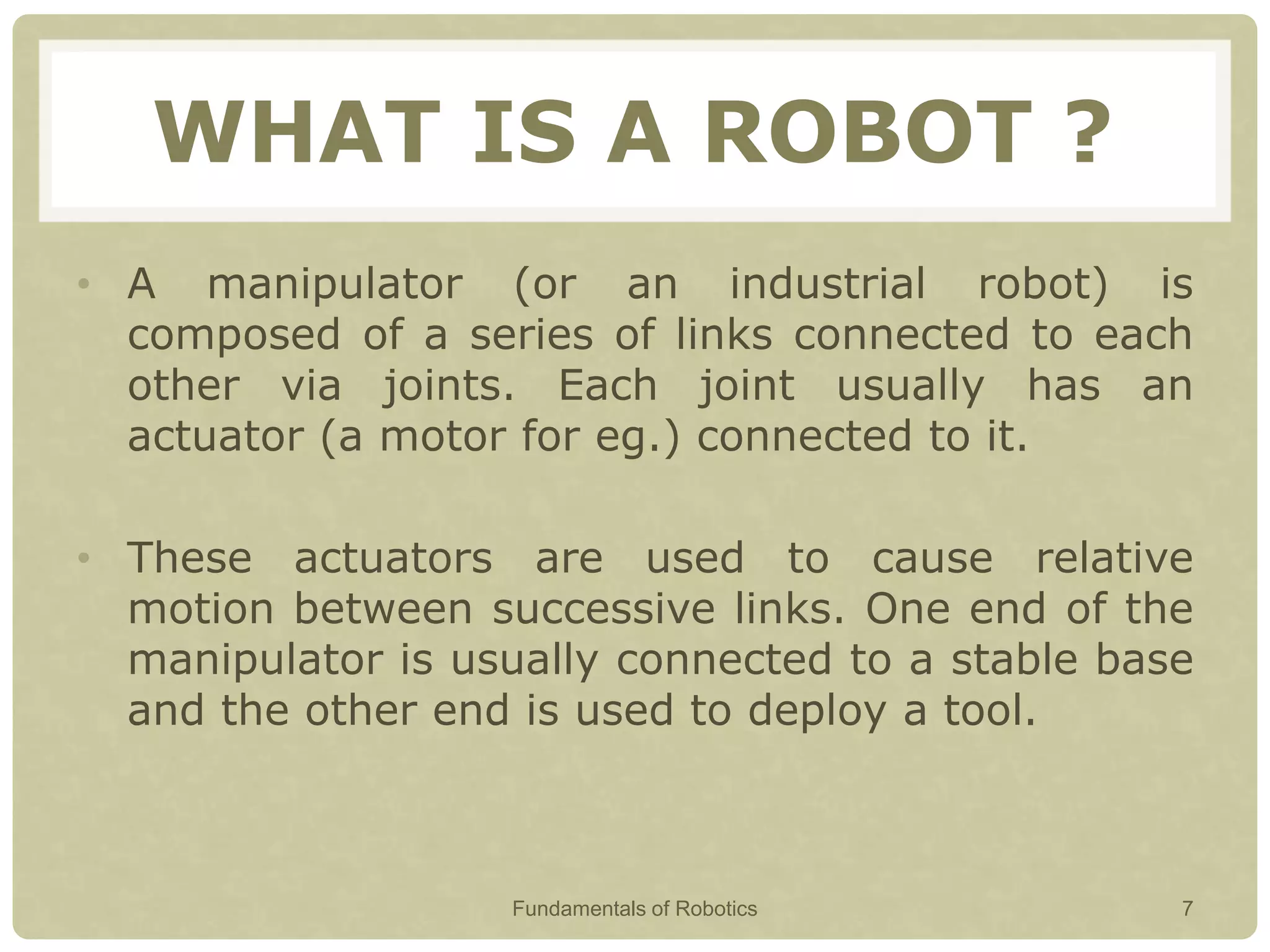 WHAT IS A ROBOT ?
• A manipulator (or an industrial robot) is
composed of a series of links connected to each
other via joints. Each joint usually has an
actuator (a motor for eg.) connected to it.
• These actuators are used to cause relative
motion between successive links. One end of the
manipulator is usually connected to a stable base
and the other end is used to deploy a tool.
Fundamentals of Robotics 7
 