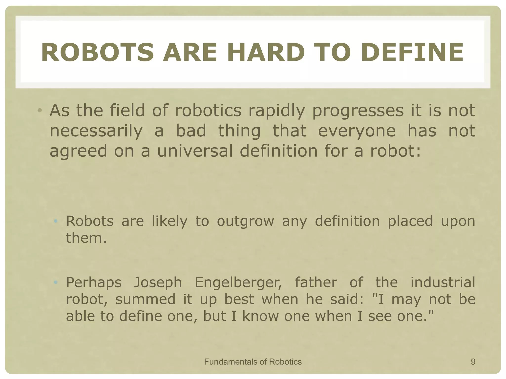 ROBOTS ARE HARD TO DEFINE
• As the field of robotics rapidly progresses it is not
necessarily a bad thing that everyone has not
agreed on a universal definition for a robot:
• Robots are likely to outgrow any definition placed upon
them.
• Perhaps Joseph Engelberger, father of the industrial
robot, summed it up best when he said: "I may not be
able to define one, but I know one when I see one."
Fundamentals of Robotics 9
 