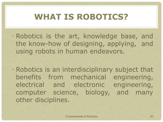WHAT IS ROBOTICS?
• Robotics is the art, knowledge base, and
the know-how of designing, applying, and
using robots in human endeavors.
• Robotics is an interdisciplinary subject that
benefits from mechanical engineering,
electrical and electronic engineering,
computer science, biology, and many
other disciplines.
Fundamentals of Robotics 20
 