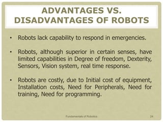 ADVANTAGES VS.
DISADVANTAGES OF ROBOTS
• Robots lack capability to respond in emergencies.
• Robots, although superior in certain senses, have
limited capabilities in Degree of freedom, Dexterity,
Sensors, Vision system, real time response.
• Robots are costly, due to Initial cost of equipment,
Installation costs, Need for Peripherals, Need for
training, Need for programming.
Fundamentals of Robotics 24
 