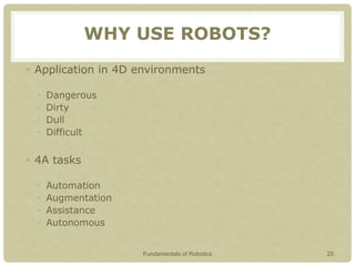 WHY USE ROBOTS?
• Application in 4D environments
• Dangerous
• Dirty
• Dull
• Difficult
• 4A tasks
• Automation
• Augmentation
• Assistance
• Autonomous
Fundamentals of Robotics 25
 